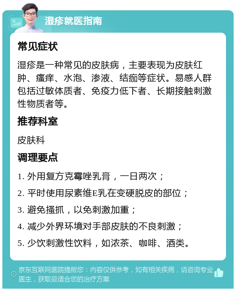 湿疹就医指南 常见症状 湿疹是一种常见的皮肤病，主要表现为皮肤红肿、瘙痒、水泡、渗液、结痂等症状。易感人群包括过敏体质者、免疫力低下者、长期接触刺激性物质者等。 推荐科室 皮肤科 调理要点 1. 外用复方克霉唑乳膏，一日两次； 2. 平时使用尿素维E乳在变硬脱皮的部位； 3. 避免搔抓，以免刺激加重； 4. 减少外界环境对手部皮肤的不良刺激； 5. 少饮刺激性饮料，如浓茶、咖啡、酒类。