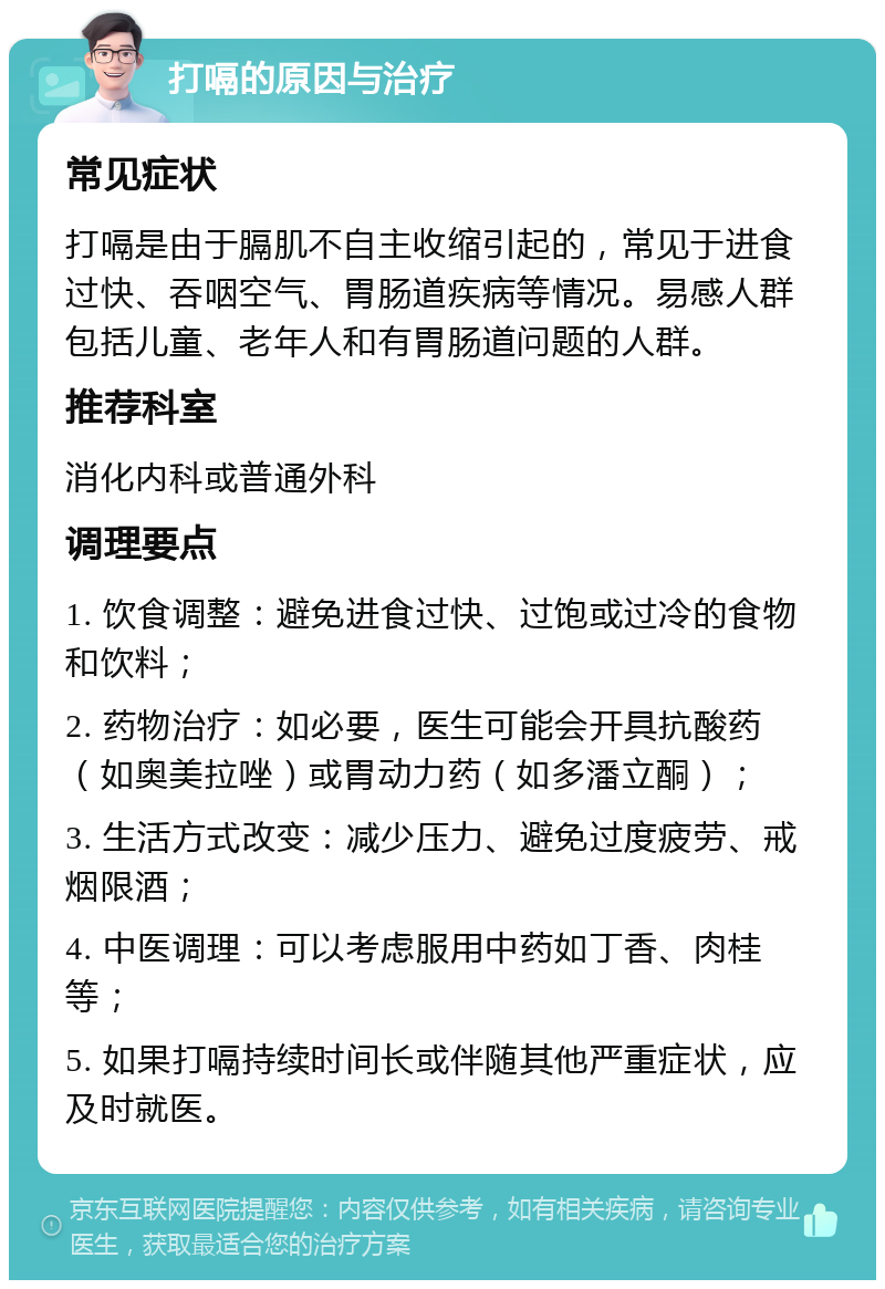 打嗝的原因与治疗 常见症状 打嗝是由于膈肌不自主收缩引起的，常见于进食过快、吞咽空气、胃肠道疾病等情况。易感人群包括儿童、老年人和有胃肠道问题的人群。 推荐科室 消化内科或普通外科 调理要点 1. 饮食调整：避免进食过快、过饱或过冷的食物和饮料； 2. 药物治疗：如必要，医生可能会开具抗酸药（如奥美拉唑）或胃动力药（如多潘立酮）； 3. 生活方式改变：减少压力、避免过度疲劳、戒烟限酒； 4. 中医调理：可以考虑服用中药如丁香、肉桂等； 5. 如果打嗝持续时间长或伴随其他严重症状，应及时就医。