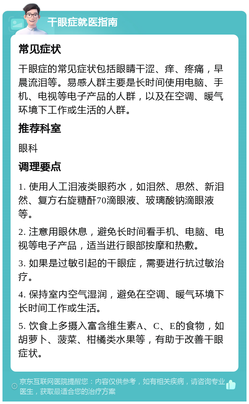 干眼症就医指南 常见症状 干眼症的常见症状包括眼睛干涩、痒、疼痛，早晨流泪等。易感人群主要是长时间使用电脑、手机、电视等电子产品的人群，以及在空调、暖气环境下工作或生活的人群。 推荐科室 眼科 调理要点 1. 使用人工泪液类眼药水，如泪然、思然、新泪然、复方右旋糖酐70滴眼液、玻璃酸钠滴眼液等。 2. 注意用眼休息，避免长时间看手机、电脑、电视等电子产品，适当进行眼部按摩和热敷。 3. 如果是过敏引起的干眼症，需要进行抗过敏治疗。 4. 保持室内空气湿润，避免在空调、暖气环境下长时间工作或生活。 5. 饮食上多摄入富含维生素A、C、E的食物，如胡萝卜、菠菜、柑橘类水果等，有助于改善干眼症状。