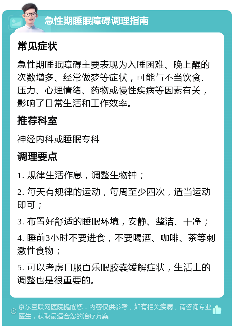 急性期睡眠障碍调理指南 常见症状 急性期睡眠障碍主要表现为入睡困难、晚上醒的次数增多、经常做梦等症状，可能与不当饮食、压力、心理情绪、药物或慢性疾病等因素有关，影响了日常生活和工作效率。 推荐科室 神经内科或睡眠专科 调理要点 1. 规律生活作息，调整生物钟； 2. 每天有规律的运动，每周至少四次，适当运动即可； 3. 布置好舒适的睡眠环境，安静、整洁、干净； 4. 睡前3小时不要进食，不要喝酒、咖啡、茶等刺激性食物； 5. 可以考虑口服百乐眠胶囊缓解症状，生活上的调整也是很重要的。