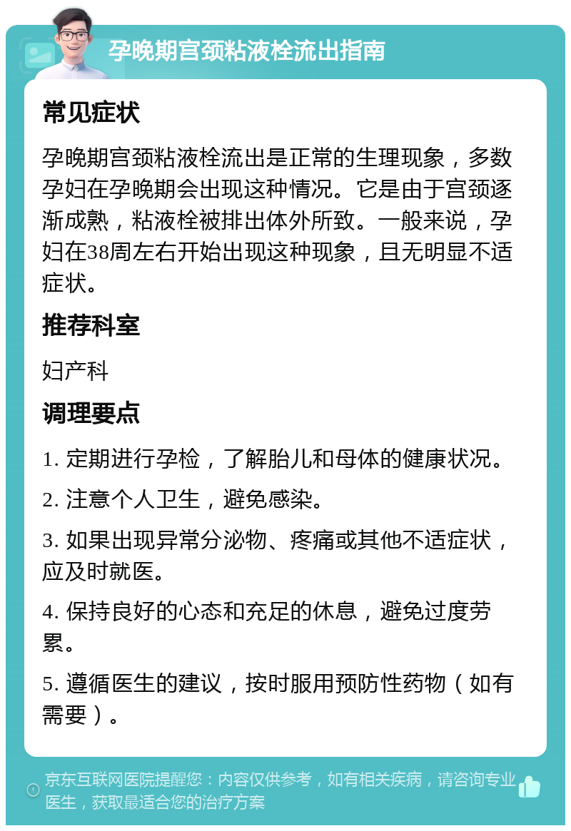 孕晚期宫颈粘液栓流出指南 常见症状 孕晚期宫颈粘液栓流出是正常的生理现象，多数孕妇在孕晚期会出现这种情况。它是由于宫颈逐渐成熟，粘液栓被排出体外所致。一般来说，孕妇在38周左右开始出现这种现象，且无明显不适症状。 推荐科室 妇产科 调理要点 1. 定期进行孕检，了解胎儿和母体的健康状况。 2. 注意个人卫生，避免感染。 3. 如果出现异常分泌物、疼痛或其他不适症状，应及时就医。 4. 保持良好的心态和充足的休息，避免过度劳累。 5. 遵循医生的建议，按时服用预防性药物（如有需要）。