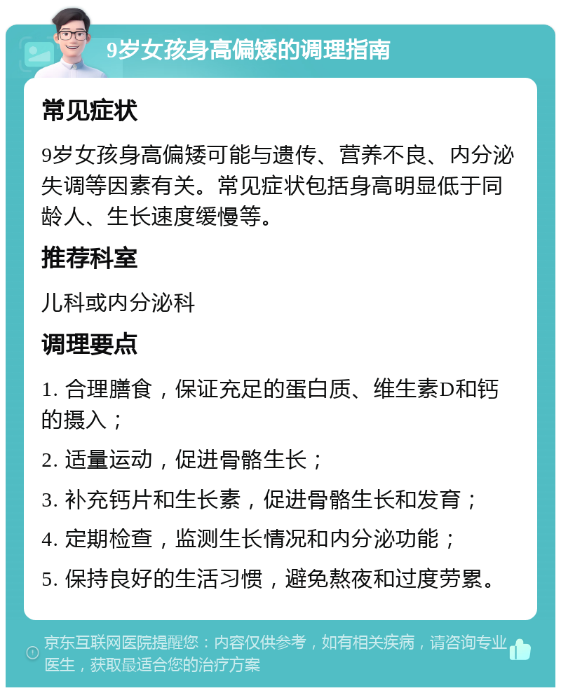 9岁女孩身高偏矮的调理指南 常见症状 9岁女孩身高偏矮可能与遗传、营养不良、内分泌失调等因素有关。常见症状包括身高明显低于同龄人、生长速度缓慢等。 推荐科室 儿科或内分泌科 调理要点 1. 合理膳食，保证充足的蛋白质、维生素D和钙的摄入； 2. 适量运动，促进骨骼生长； 3. 补充钙片和生长素，促进骨骼生长和发育； 4. 定期检查，监测生长情况和内分泌功能； 5. 保持良好的生活习惯，避免熬夜和过度劳累。