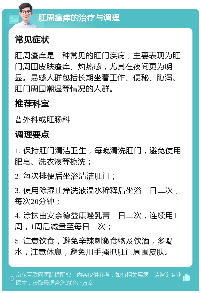 肛周瘙痒的治疗与调理 常见症状 肛周瘙痒是一种常见的肛门疾病，主要表现为肛门周围皮肤瘙痒、灼热感，尤其在夜间更为明显。易感人群包括长期坐着工作、便秘、腹泻、肛门周围潮湿等情况的人群。 推荐科室 普外科或肛肠科 调理要点 1. 保持肛门清洁卫生，每晚清洗肛门，避免使用肥皂、洗衣液等擦洗； 2. 每次排便后坐浴清洁肛门； 3. 使用除湿止痒洗液温水稀释后坐浴一日二次，每次20分钟； 4. 涂抹曲安奈德益康唑乳膏一日二次，连续用1周，1周后减量至每日一次； 5. 注意饮食，避免辛辣刺激食物及饮酒，多喝水，注意休息，避免用手搔抓肛门周围皮肤。