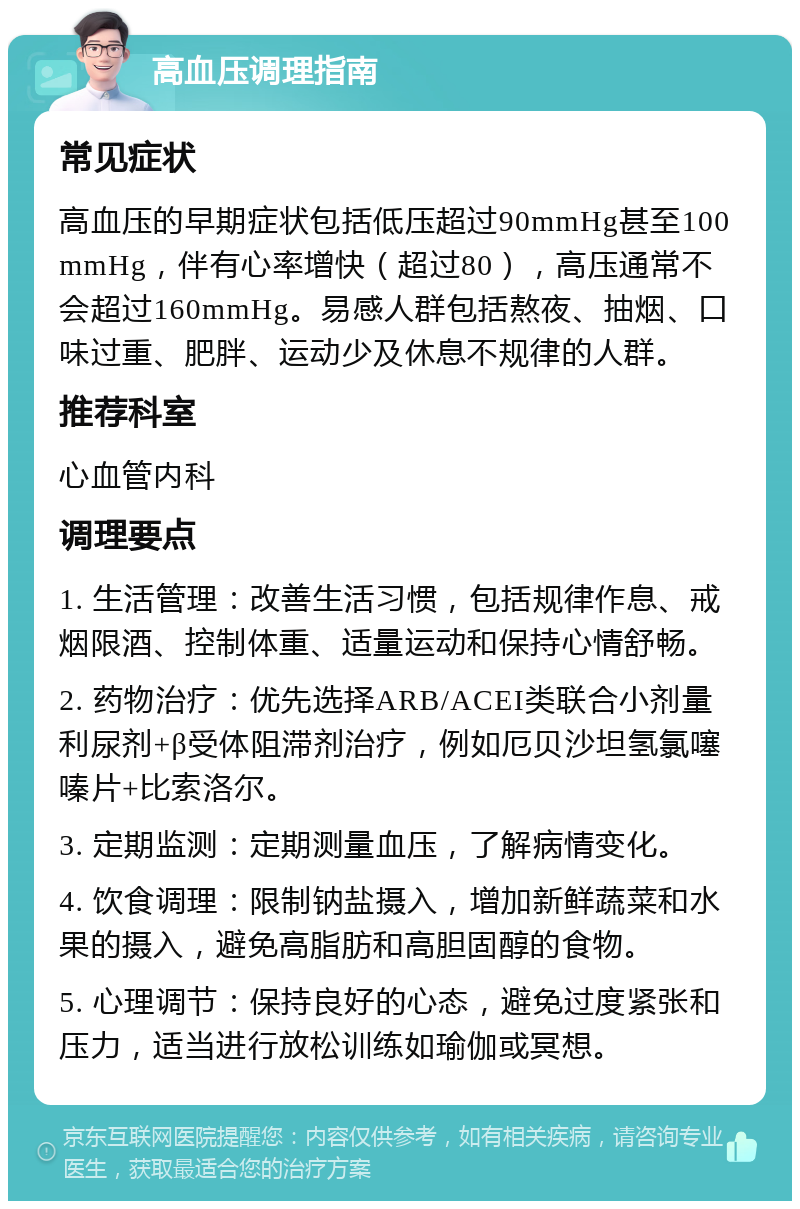 高血压调理指南 常见症状 高血压的早期症状包括低压超过90mmHg甚至100mmHg，伴有心率增快（超过80），高压通常不会超过160mmHg。易感人群包括熬夜、抽烟、口味过重、肥胖、运动少及休息不规律的人群。 推荐科室 心血管内科 调理要点 1. 生活管理：改善生活习惯，包括规律作息、戒烟限酒、控制体重、适量运动和保持心情舒畅。 2. 药物治疗：优先选择ARB/ACEI类联合小剂量利尿剂+β受体阻滞剂治疗，例如厄贝沙坦氢氯噻嗪片+比索洛尔。 3. 定期监测：定期测量血压，了解病情变化。 4. 饮食调理：限制钠盐摄入，增加新鲜蔬菜和水果的摄入，避免高脂肪和高胆固醇的食物。 5. 心理调节：保持良好的心态，避免过度紧张和压力，适当进行放松训练如瑜伽或冥想。