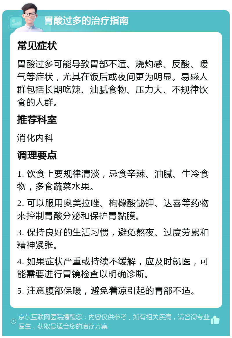 胃酸过多的治疗指南 常见症状 胃酸过多可能导致胃部不适、烧灼感、反酸、嗳气等症状，尤其在饭后或夜间更为明显。易感人群包括长期吃辣、油腻食物、压力大、不规律饮食的人群。 推荐科室 消化内科 调理要点 1. 饮食上要规律清淡，忌食辛辣、油腻、生冷食物，多食蔬菜水果。 2. 可以服用奥美拉唑、枸橼酸铋钾、达喜等药物来控制胃酸分泌和保护胃黏膜。 3. 保持良好的生活习惯，避免熬夜、过度劳累和精神紧张。 4. 如果症状严重或持续不缓解，应及时就医，可能需要进行胃镜检查以明确诊断。 5. 注意腹部保暖，避免着凉引起的胃部不适。