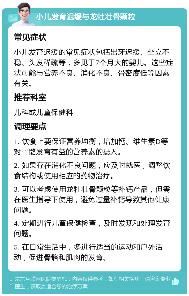 小儿发育迟缓与龙牡壮骨颗粒 常见症状 小儿发育迟缓的常见症状包括出牙迟缓、坐立不稳、头发稀疏等，多见于7个月大的婴儿。这些症状可能与营养不良、消化不良、骨密度低等因素有关。 推荐科室 儿科或儿童保健科 调理要点 1. 饮食上要保证营养均衡，增加钙、维生素D等对骨骼发育有益的营养素的摄入。 2. 如果存在消化不良问题，应及时就医，调整饮食结构或使用相应的药物治疗。 3. 可以考虑使用龙牡壮骨颗粒等补钙产品，但需在医生指导下使用，避免过量补钙导致其他健康问题。 4. 定期进行儿童保健检查，及时发现和处理发育问题。 5. 在日常生活中，多进行适当的运动和户外活动，促进骨骼和肌肉的发育。