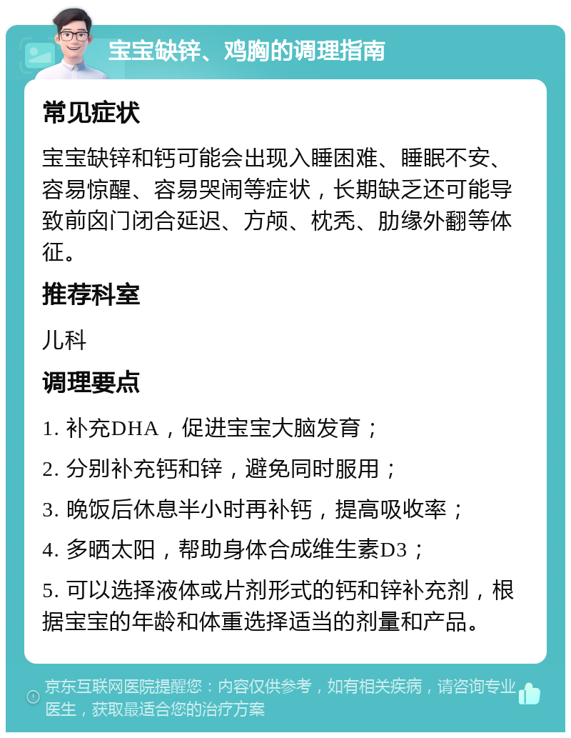 宝宝缺锌、鸡胸的调理指南 常见症状 宝宝缺锌和钙可能会出现入睡困难、睡眠不安、容易惊醒、容易哭闹等症状，长期缺乏还可能导致前囟门闭合延迟、方颅、枕秃、肋缘外翻等体征。 推荐科室 儿科 调理要点 1. 补充DHA，促进宝宝大脑发育； 2. 分别补充钙和锌，避免同时服用； 3. 晚饭后休息半小时再补钙，提高吸收率； 4. 多晒太阳，帮助身体合成维生素D3； 5. 可以选择液体或片剂形式的钙和锌补充剂，根据宝宝的年龄和体重选择适当的剂量和产品。