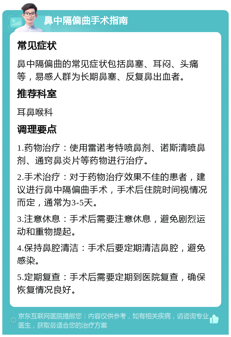 鼻中隔偏曲手术指南 常见症状 鼻中隔偏曲的常见症状包括鼻塞、耳闷、头痛等，易感人群为长期鼻塞、反复鼻出血者。 推荐科室 耳鼻喉科 调理要点 1.药物治疗：使用雷诺考特喷鼻剂、诺斯清喷鼻剂、通窍鼻炎片等药物进行治疗。 2.手术治疗：对于药物治疗效果不佳的患者，建议进行鼻中隔偏曲手术，手术后住院时间视情况而定，通常为3-5天。 3.注意休息：手术后需要注意休息，避免剧烈运动和重物提起。 4.保持鼻腔清洁：手术后要定期清洁鼻腔，避免感染。 5.定期复查：手术后需要定期到医院复查，确保恢复情况良好。