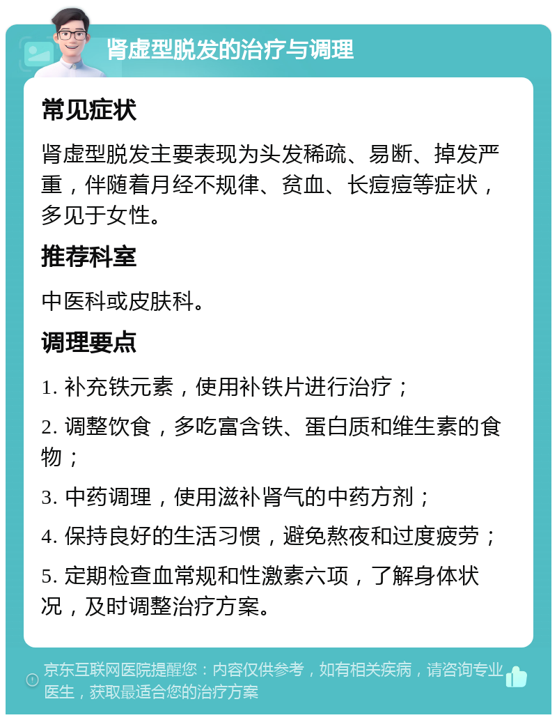 肾虚型脱发的治疗与调理 常见症状 肾虚型脱发主要表现为头发稀疏、易断、掉发严重，伴随着月经不规律、贫血、长痘痘等症状，多见于女性。 推荐科室 中医科或皮肤科。 调理要点 1. 补充铁元素，使用补铁片进行治疗； 2. 调整饮食，多吃富含铁、蛋白质和维生素的食物； 3. 中药调理，使用滋补肾气的中药方剂； 4. 保持良好的生活习惯，避免熬夜和过度疲劳； 5. 定期检查血常规和性激素六项，了解身体状况，及时调整治疗方案。