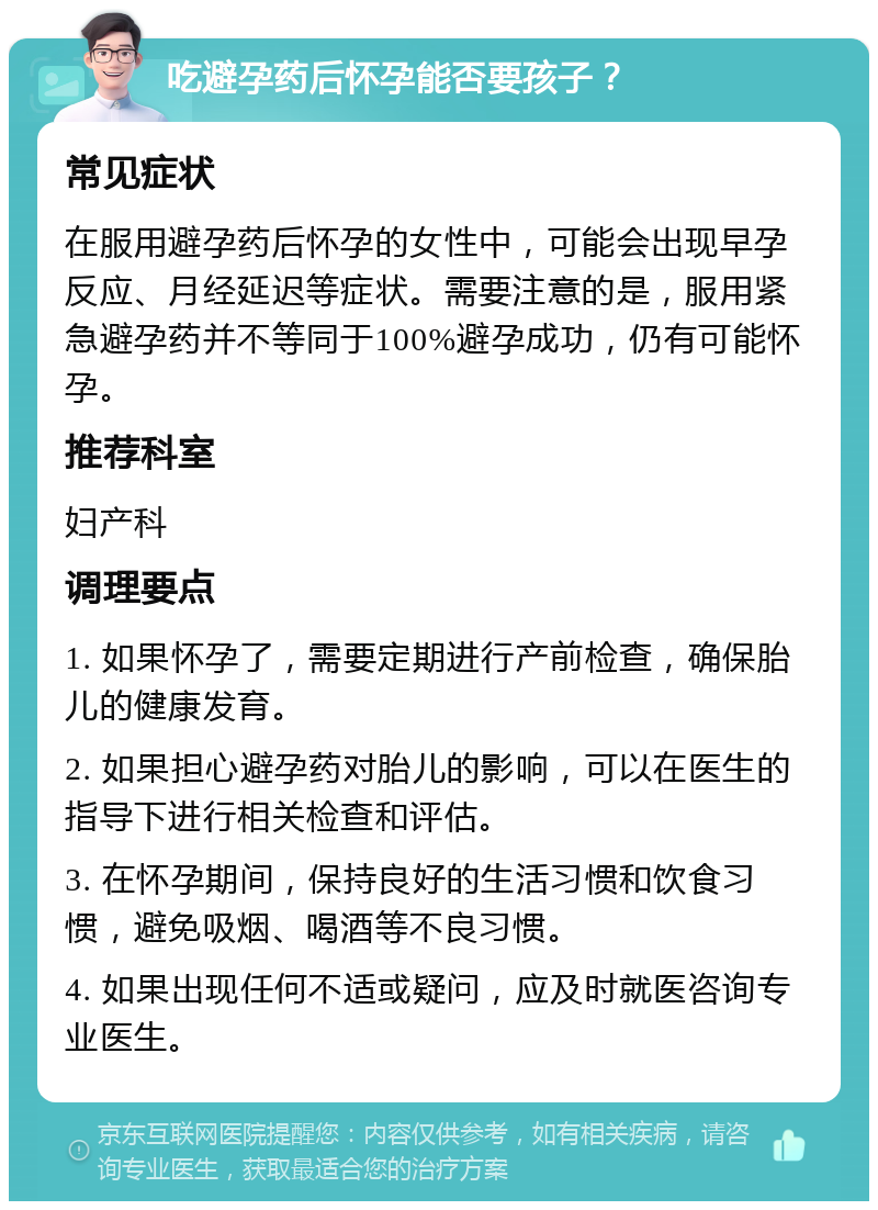 吃避孕药后怀孕能否要孩子？ 常见症状 在服用避孕药后怀孕的女性中，可能会出现早孕反应、月经延迟等症状。需要注意的是，服用紧急避孕药并不等同于100%避孕成功，仍有可能怀孕。 推荐科室 妇产科 调理要点 1. 如果怀孕了，需要定期进行产前检查，确保胎儿的健康发育。 2. 如果担心避孕药对胎儿的影响，可以在医生的指导下进行相关检查和评估。 3. 在怀孕期间，保持良好的生活习惯和饮食习惯，避免吸烟、喝酒等不良习惯。 4. 如果出现任何不适或疑问，应及时就医咨询专业医生。