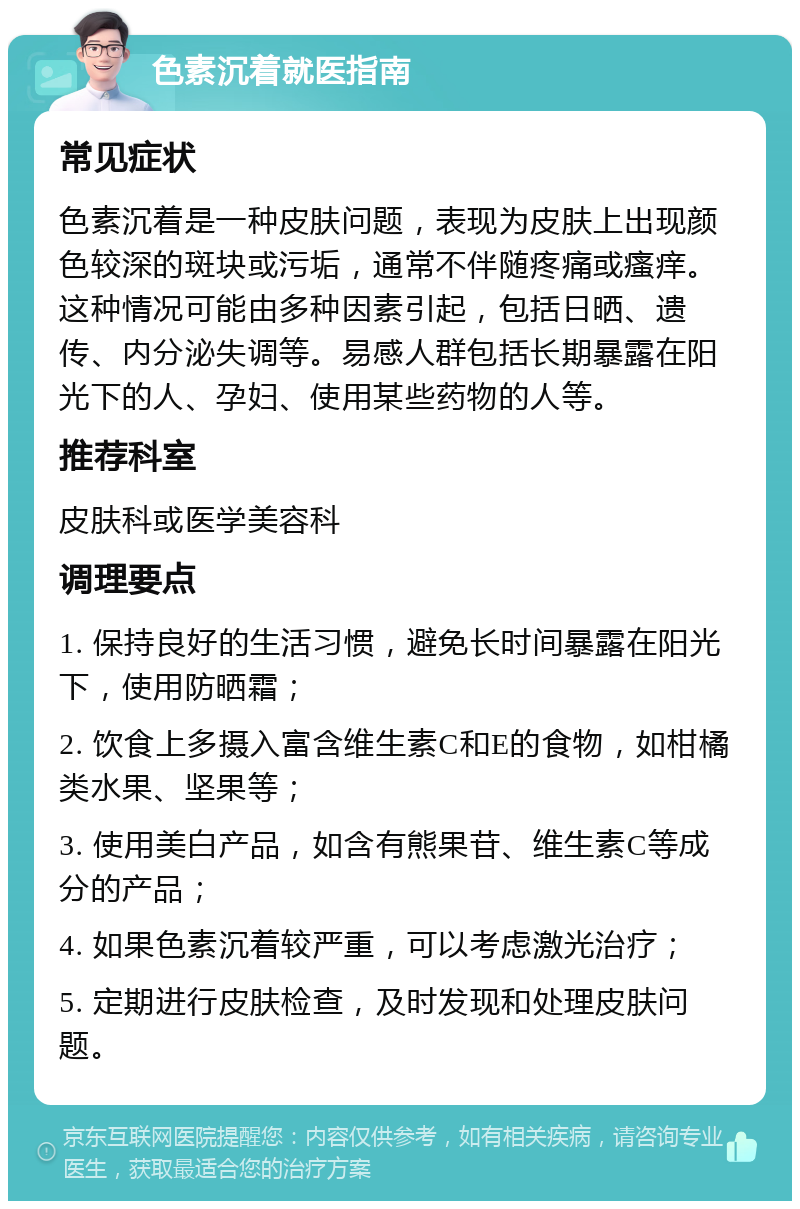 色素沉着就医指南 常见症状 色素沉着是一种皮肤问题，表现为皮肤上出现颜色较深的斑块或污垢，通常不伴随疼痛或瘙痒。这种情况可能由多种因素引起，包括日晒、遗传、内分泌失调等。易感人群包括长期暴露在阳光下的人、孕妇、使用某些药物的人等。 推荐科室 皮肤科或医学美容科 调理要点 1. 保持良好的生活习惯，避免长时间暴露在阳光下，使用防晒霜； 2. 饮食上多摄入富含维生素C和E的食物，如柑橘类水果、坚果等； 3. 使用美白产品，如含有熊果苷、维生素C等成分的产品； 4. 如果色素沉着较严重，可以考虑激光治疗； 5. 定期进行皮肤检查，及时发现和处理皮肤问题。