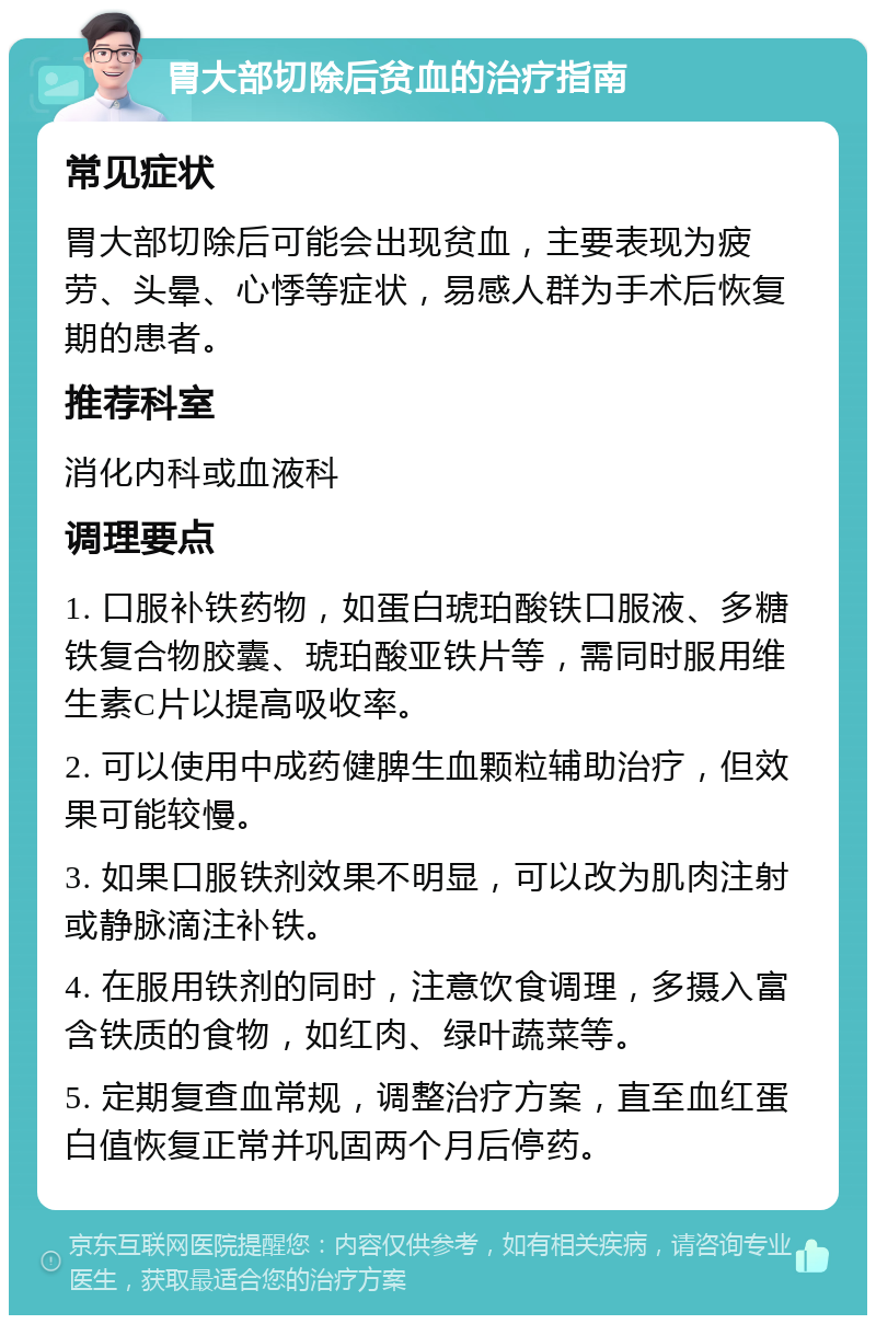 胃大部切除后贫血的治疗指南 常见症状 胃大部切除后可能会出现贫血，主要表现为疲劳、头晕、心悸等症状，易感人群为手术后恢复期的患者。 推荐科室 消化内科或血液科 调理要点 1. 口服补铁药物，如蛋白琥珀酸铁口服液、多糖铁复合物胶囊、琥珀酸亚铁片等，需同时服用维生素C片以提高吸收率。 2. 可以使用中成药健脾生血颗粒辅助治疗，但效果可能较慢。 3. 如果口服铁剂效果不明显，可以改为肌肉注射或静脉滴注补铁。 4. 在服用铁剂的同时，注意饮食调理，多摄入富含铁质的食物，如红肉、绿叶蔬菜等。 5. 定期复查血常规，调整治疗方案，直至血红蛋白值恢复正常并巩固两个月后停药。