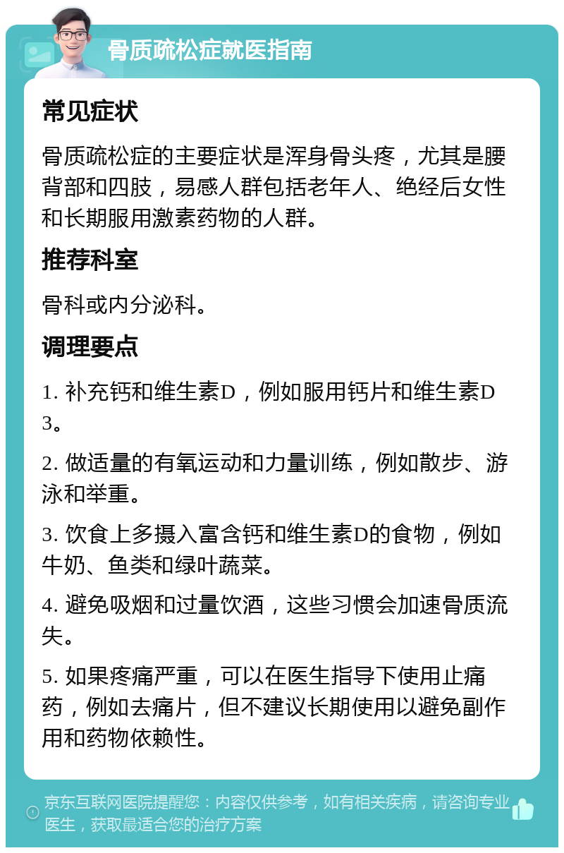 骨质疏松症就医指南 常见症状 骨质疏松症的主要症状是浑身骨头疼，尤其是腰背部和四肢，易感人群包括老年人、绝经后女性和长期服用激素药物的人群。 推荐科室 骨科或内分泌科。 调理要点 1. 补充钙和维生素D，例如服用钙片和维生素D3。 2. 做适量的有氧运动和力量训练，例如散步、游泳和举重。 3. 饮食上多摄入富含钙和维生素D的食物，例如牛奶、鱼类和绿叶蔬菜。 4. 避免吸烟和过量饮酒，这些习惯会加速骨质流失。 5. 如果疼痛严重，可以在医生指导下使用止痛药，例如去痛片，但不建议长期使用以避免副作用和药物依赖性。