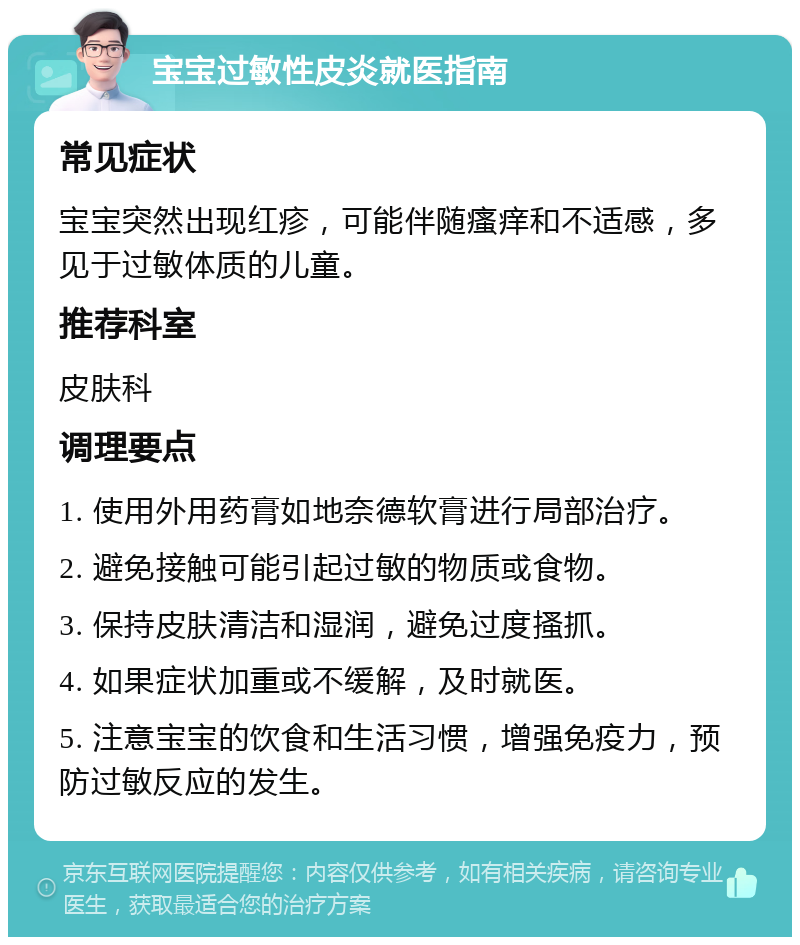 宝宝过敏性皮炎就医指南 常见症状 宝宝突然出现红疹，可能伴随瘙痒和不适感，多见于过敏体质的儿童。 推荐科室 皮肤科 调理要点 1. 使用外用药膏如地奈德软膏进行局部治疗。 2. 避免接触可能引起过敏的物质或食物。 3. 保持皮肤清洁和湿润，避免过度搔抓。 4. 如果症状加重或不缓解，及时就医。 5. 注意宝宝的饮食和生活习惯，增强免疫力，预防过敏反应的发生。