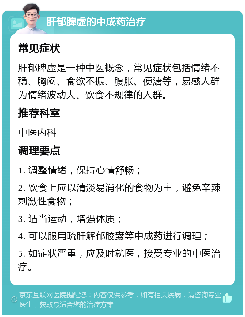 肝郁脾虚的中成药治疗 常见症状 肝郁脾虚是一种中医概念，常见症状包括情绪不稳、胸闷、食欲不振、腹胀、便溏等，易感人群为情绪波动大、饮食不规律的人群。 推荐科室 中医内科 调理要点 1. 调整情绪，保持心情舒畅； 2. 饮食上应以清淡易消化的食物为主，避免辛辣刺激性食物； 3. 适当运动，增强体质； 4. 可以服用疏肝解郁胶囊等中成药进行调理； 5. 如症状严重，应及时就医，接受专业的中医治疗。