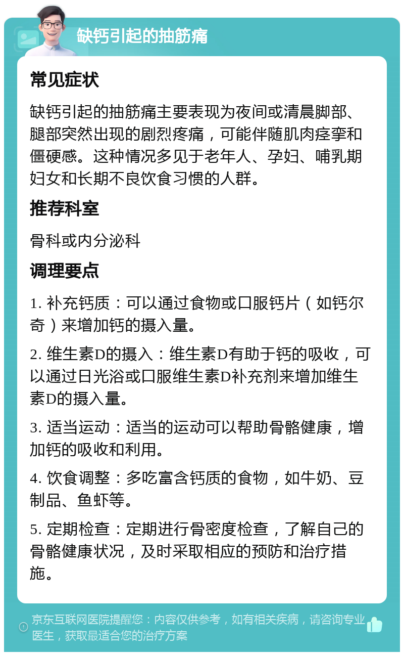 缺钙引起的抽筋痛 常见症状 缺钙引起的抽筋痛主要表现为夜间或清晨脚部、腿部突然出现的剧烈疼痛，可能伴随肌肉痉挛和僵硬感。这种情况多见于老年人、孕妇、哺乳期妇女和长期不良饮食习惯的人群。 推荐科室 骨科或内分泌科 调理要点 1. 补充钙质：可以通过食物或口服钙片（如钙尔奇）来增加钙的摄入量。 2. 维生素D的摄入：维生素D有助于钙的吸收，可以通过日光浴或口服维生素D补充剂来增加维生素D的摄入量。 3. 适当运动：适当的运动可以帮助骨骼健康，增加钙的吸收和利用。 4. 饮食调整：多吃富含钙质的食物，如牛奶、豆制品、鱼虾等。 5. 定期检查：定期进行骨密度检查，了解自己的骨骼健康状况，及时采取相应的预防和治疗措施。