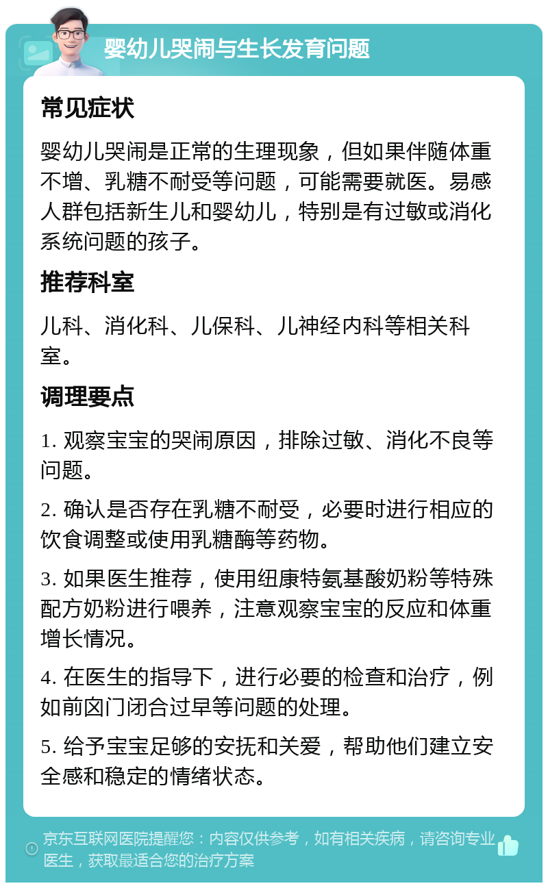 婴幼儿哭闹与生长发育问题 常见症状 婴幼儿哭闹是正常的生理现象，但如果伴随体重不增、乳糖不耐受等问题，可能需要就医。易感人群包括新生儿和婴幼儿，特别是有过敏或消化系统问题的孩子。 推荐科室 儿科、消化科、儿保科、儿神经内科等相关科室。 调理要点 1. 观察宝宝的哭闹原因，排除过敏、消化不良等问题。 2. 确认是否存在乳糖不耐受，必要时进行相应的饮食调整或使用乳糖酶等药物。 3. 如果医生推荐，使用纽康特氨基酸奶粉等特殊配方奶粉进行喂养，注意观察宝宝的反应和体重增长情况。 4. 在医生的指导下，进行必要的检查和治疗，例如前囟门闭合过早等问题的处理。 5. 给予宝宝足够的安抚和关爱，帮助他们建立安全感和稳定的情绪状态。