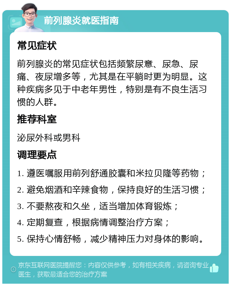 前列腺炎就医指南 常见症状 前列腺炎的常见症状包括频繁尿意、尿急、尿痛、夜尿增多等，尤其是在平躺时更为明显。这种疾病多见于中老年男性，特别是有不良生活习惯的人群。 推荐科室 泌尿外科或男科 调理要点 1. 遵医嘱服用前列舒通胶囊和米拉贝隆等药物； 2. 避免烟酒和辛辣食物，保持良好的生活习惯； 3. 不要熬夜和久坐，适当增加体育锻炼； 4. 定期复查，根据病情调整治疗方案； 5. 保持心情舒畅，减少精神压力对身体的影响。