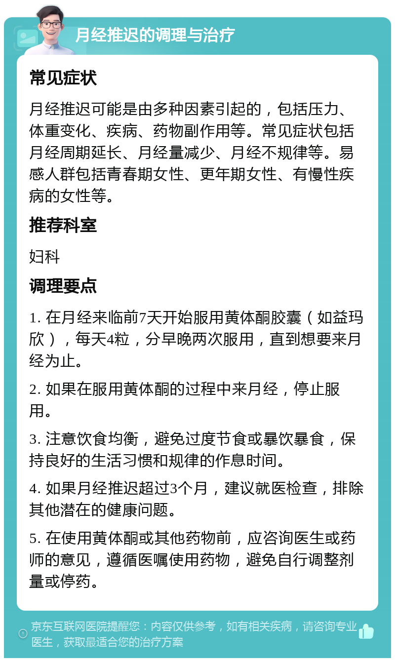 月经推迟的调理与治疗 常见症状 月经推迟可能是由多种因素引起的，包括压力、体重变化、疾病、药物副作用等。常见症状包括月经周期延长、月经量减少、月经不规律等。易感人群包括青春期女性、更年期女性、有慢性疾病的女性等。 推荐科室 妇科 调理要点 1. 在月经来临前7天开始服用黄体酮胶囊（如益玛欣），每天4粒，分早晚两次服用，直到想要来月经为止。 2. 如果在服用黄体酮的过程中来月经，停止服用。 3. 注意饮食均衡，避免过度节食或暴饮暴食，保持良好的生活习惯和规律的作息时间。 4. 如果月经推迟超过3个月，建议就医检查，排除其他潜在的健康问题。 5. 在使用黄体酮或其他药物前，应咨询医生或药师的意见，遵循医嘱使用药物，避免自行调整剂量或停药。