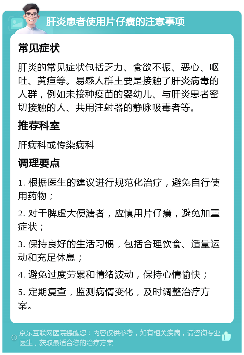 肝炎患者使用片仔癀的注意事项 常见症状 肝炎的常见症状包括乏力、食欲不振、恶心、呕吐、黄疸等。易感人群主要是接触了肝炎病毒的人群，例如未接种疫苗的婴幼儿、与肝炎患者密切接触的人、共用注射器的静脉吸毒者等。 推荐科室 肝病科或传染病科 调理要点 1. 根据医生的建议进行规范化治疗，避免自行使用药物； 2. 对于脾虚大便溏者，应慎用片仔癀，避免加重症状； 3. 保持良好的生活习惯，包括合理饮食、适量运动和充足休息； 4. 避免过度劳累和情绪波动，保持心情愉快； 5. 定期复查，监测病情变化，及时调整治疗方案。