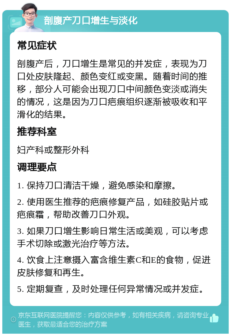 剖腹产刀口增生与淡化 常见症状 剖腹产后，刀口增生是常见的并发症，表现为刀口处皮肤隆起、颜色变红或变黑。随着时间的推移，部分人可能会出现刀口中间颜色变淡或消失的情况，这是因为刀口疤痕组织逐渐被吸收和平滑化的结果。 推荐科室 妇产科或整形外科 调理要点 1. 保持刀口清洁干燥，避免感染和摩擦。 2. 使用医生推荐的疤痕修复产品，如硅胶贴片或疤痕霜，帮助改善刀口外观。 3. 如果刀口增生影响日常生活或美观，可以考虑手术切除或激光治疗等方法。 4. 饮食上注意摄入富含维生素C和E的食物，促进皮肤修复和再生。 5. 定期复查，及时处理任何异常情况或并发症。