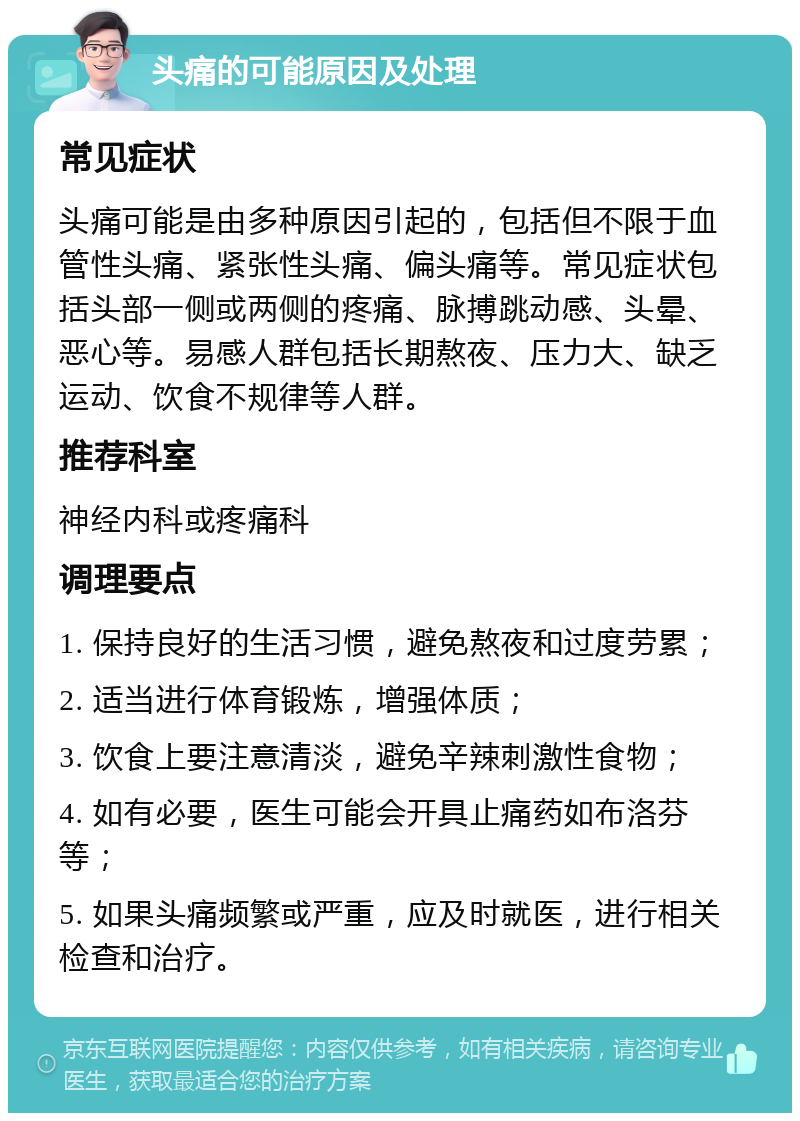 头痛的可能原因及处理 常见症状 头痛可能是由多种原因引起的，包括但不限于血管性头痛、紧张性头痛、偏头痛等。常见症状包括头部一侧或两侧的疼痛、脉搏跳动感、头晕、恶心等。易感人群包括长期熬夜、压力大、缺乏运动、饮食不规律等人群。 推荐科室 神经内科或疼痛科 调理要点 1. 保持良好的生活习惯，避免熬夜和过度劳累； 2. 适当进行体育锻炼，增强体质； 3. 饮食上要注意清淡，避免辛辣刺激性食物； 4. 如有必要，医生可能会开具止痛药如布洛芬等； 5. 如果头痛频繁或严重，应及时就医，进行相关检查和治疗。