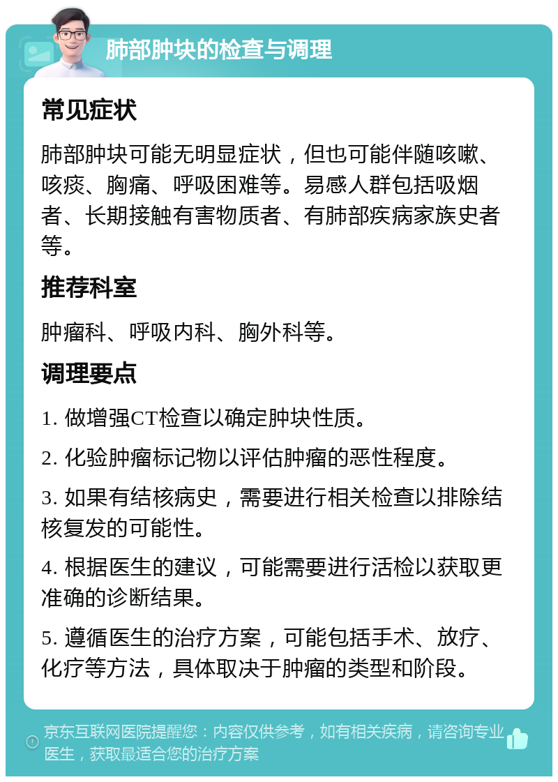 肺部肿块的检查与调理 常见症状 肺部肿块可能无明显症状，但也可能伴随咳嗽、咳痰、胸痛、呼吸困难等。易感人群包括吸烟者、长期接触有害物质者、有肺部疾病家族史者等。 推荐科室 肿瘤科、呼吸内科、胸外科等。 调理要点 1. 做增强CT检查以确定肿块性质。 2. 化验肿瘤标记物以评估肿瘤的恶性程度。 3. 如果有结核病史，需要进行相关检查以排除结核复发的可能性。 4. 根据医生的建议，可能需要进行活检以获取更准确的诊断结果。 5. 遵循医生的治疗方案，可能包括手术、放疗、化疗等方法，具体取决于肿瘤的类型和阶段。