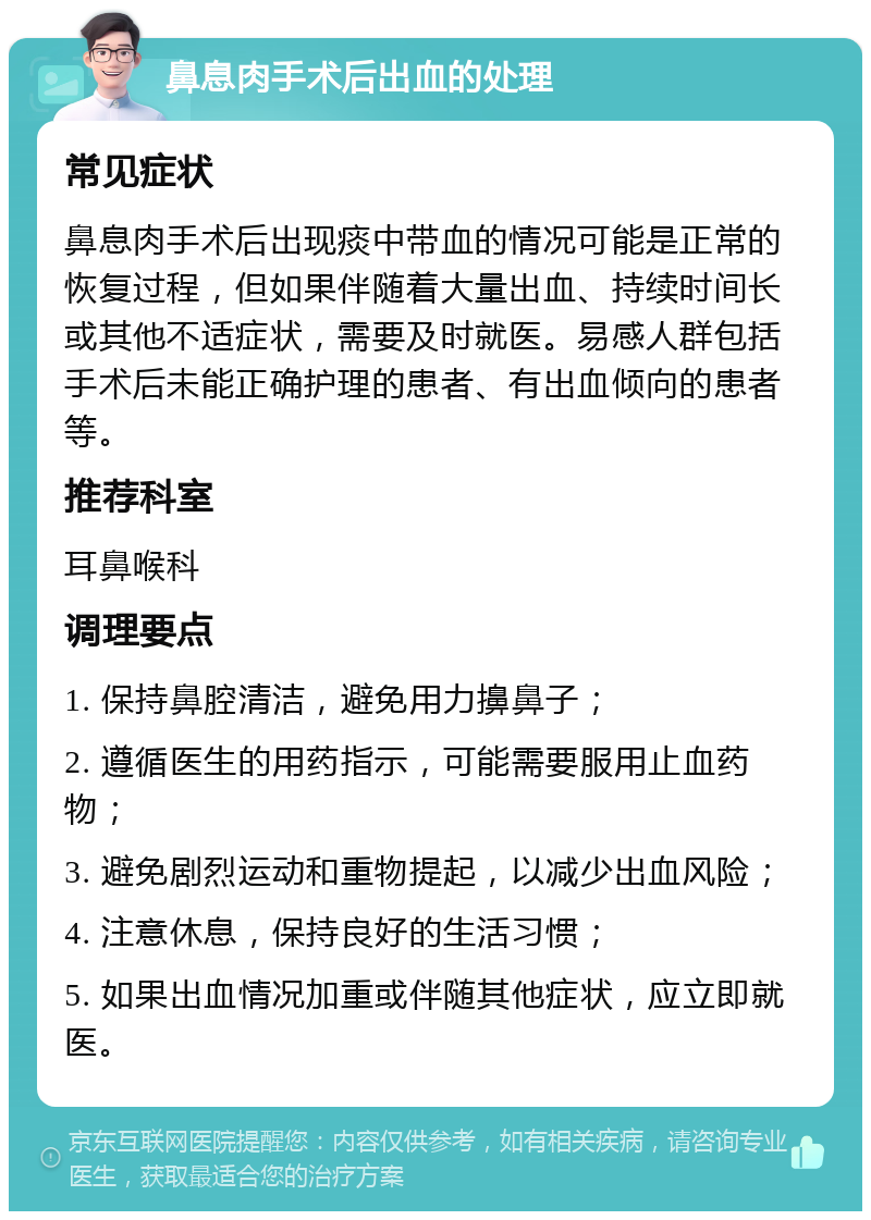 鼻息肉手术后出血的处理 常见症状 鼻息肉手术后出现痰中带血的情况可能是正常的恢复过程，但如果伴随着大量出血、持续时间长或其他不适症状，需要及时就医。易感人群包括手术后未能正确护理的患者、有出血倾向的患者等。 推荐科室 耳鼻喉科 调理要点 1. 保持鼻腔清洁，避免用力擤鼻子； 2. 遵循医生的用药指示，可能需要服用止血药物； 3. 避免剧烈运动和重物提起，以减少出血风险； 4. 注意休息，保持良好的生活习惯； 5. 如果出血情况加重或伴随其他症状，应立即就医。