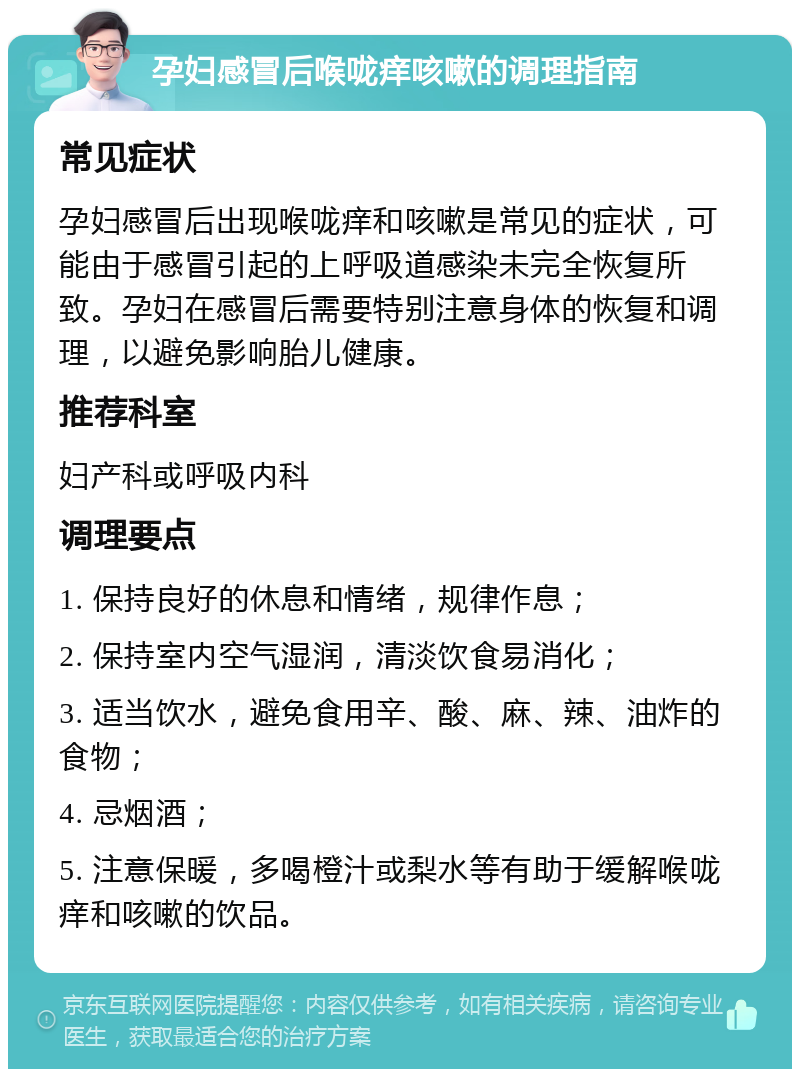 孕妇感冒后喉咙痒咳嗽的调理指南 常见症状 孕妇感冒后出现喉咙痒和咳嗽是常见的症状，可能由于感冒引起的上呼吸道感染未完全恢复所致。孕妇在感冒后需要特别注意身体的恢复和调理，以避免影响胎儿健康。 推荐科室 妇产科或呼吸内科 调理要点 1. 保持良好的休息和情绪，规律作息； 2. 保持室内空气湿润，清淡饮食易消化； 3. 适当饮水，避免食用辛、酸、麻、辣、油炸的食物； 4. 忌烟酒； 5. 注意保暖，多喝橙汁或梨水等有助于缓解喉咙痒和咳嗽的饮品。