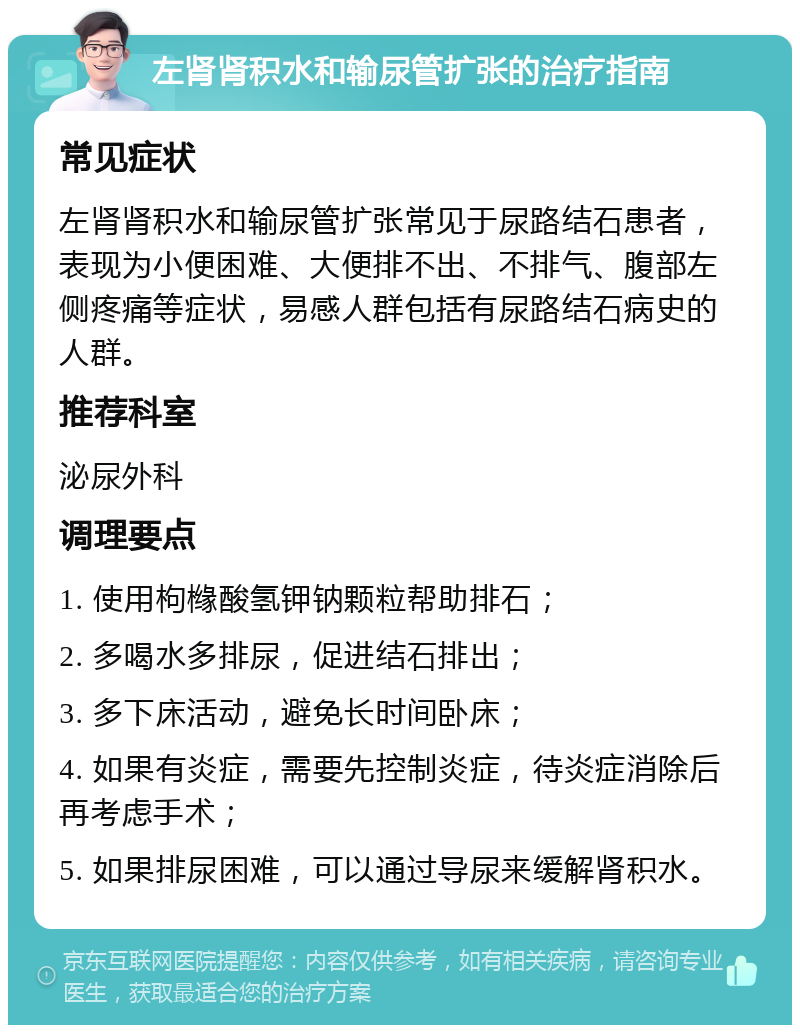 左肾肾积水和输尿管扩张的治疗指南 常见症状 左肾肾积水和输尿管扩张常见于尿路结石患者，表现为小便困难、大便排不出、不排气、腹部左侧疼痛等症状，易感人群包括有尿路结石病史的人群。 推荐科室 泌尿外科 调理要点 1. 使用枸橼酸氢钾钠颗粒帮助排石； 2. 多喝水多排尿，促进结石排出； 3. 多下床活动，避免长时间卧床； 4. 如果有炎症，需要先控制炎症，待炎症消除后再考虑手术； 5. 如果排尿困难，可以通过导尿来缓解肾积水。