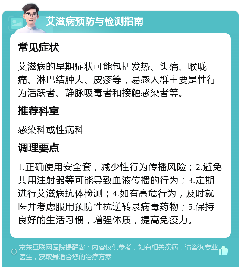 艾滋病预防与检测指南 常见症状 艾滋病的早期症状可能包括发热、头痛、喉咙痛、淋巴结肿大、皮疹等，易感人群主要是性行为活跃者、静脉吸毒者和接触感染者等。 推荐科室 感染科或性病科 调理要点 1.正确使用安全套，减少性行为传播风险；2.避免共用注射器等可能导致血液传播的行为；3.定期进行艾滋病抗体检测；4.如有高危行为，及时就医并考虑服用预防性抗逆转录病毒药物；5.保持良好的生活习惯，增强体质，提高免疫力。