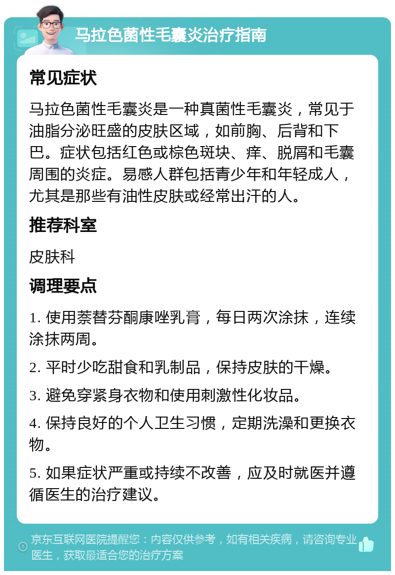 马拉色菌性毛囊炎治疗指南 常见症状 马拉色菌性毛囊炎是一种真菌性毛囊炎，常见于油脂分泌旺盛的皮肤区域，如前胸、后背和下巴。症状包括红色或棕色斑块、痒、脱屑和毛囊周围的炎症。易感人群包括青少年和年轻成人，尤其是那些有油性皮肤或经常出汗的人。 推荐科室 皮肤科 调理要点 1. 使用萘替芬酮康唑乳膏，每日两次涂抹，连续涂抹两周。 2. 平时少吃甜食和乳制品，保持皮肤的干燥。 3. 避免穿紧身衣物和使用刺激性化妆品。 4. 保持良好的个人卫生习惯，定期洗澡和更换衣物。 5. 如果症状严重或持续不改善，应及时就医并遵循医生的治疗建议。