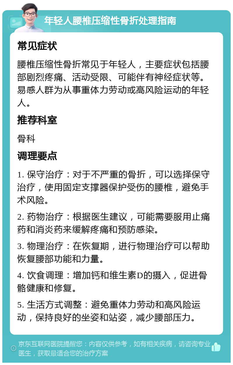 年轻人腰椎压缩性骨折处理指南 常见症状 腰椎压缩性骨折常见于年轻人，主要症状包括腰部剧烈疼痛、活动受限、可能伴有神经症状等。易感人群为从事重体力劳动或高风险运动的年轻人。 推荐科室 骨科 调理要点 1. 保守治疗：对于不严重的骨折，可以选择保守治疗，使用固定支撑器保护受伤的腰椎，避免手术风险。 2. 药物治疗：根据医生建议，可能需要服用止痛药和消炎药来缓解疼痛和预防感染。 3. 物理治疗：在恢复期，进行物理治疗可以帮助恢复腰部功能和力量。 4. 饮食调理：增加钙和维生素D的摄入，促进骨骼健康和修复。 5. 生活方式调整：避免重体力劳动和高风险运动，保持良好的坐姿和站姿，减少腰部压力。