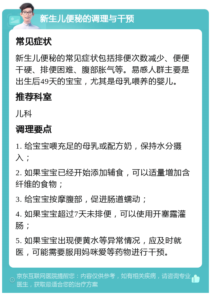 新生儿便秘的调理与干预 常见症状 新生儿便秘的常见症状包括排便次数减少、便便干硬、排便困难、腹部胀气等。易感人群主要是出生后49天的宝宝，尤其是母乳喂养的婴儿。 推荐科室 儿科 调理要点 1. 给宝宝喂充足的母乳或配方奶，保持水分摄入； 2. 如果宝宝已经开始添加辅食，可以适量增加含纤维的食物； 3. 给宝宝按摩腹部，促进肠道蠕动； 4. 如果宝宝超过7天未排便，可以使用开塞露灌肠； 5. 如果宝宝出现便黄水等异常情况，应及时就医，可能需要服用妈咪爱等药物进行干预。