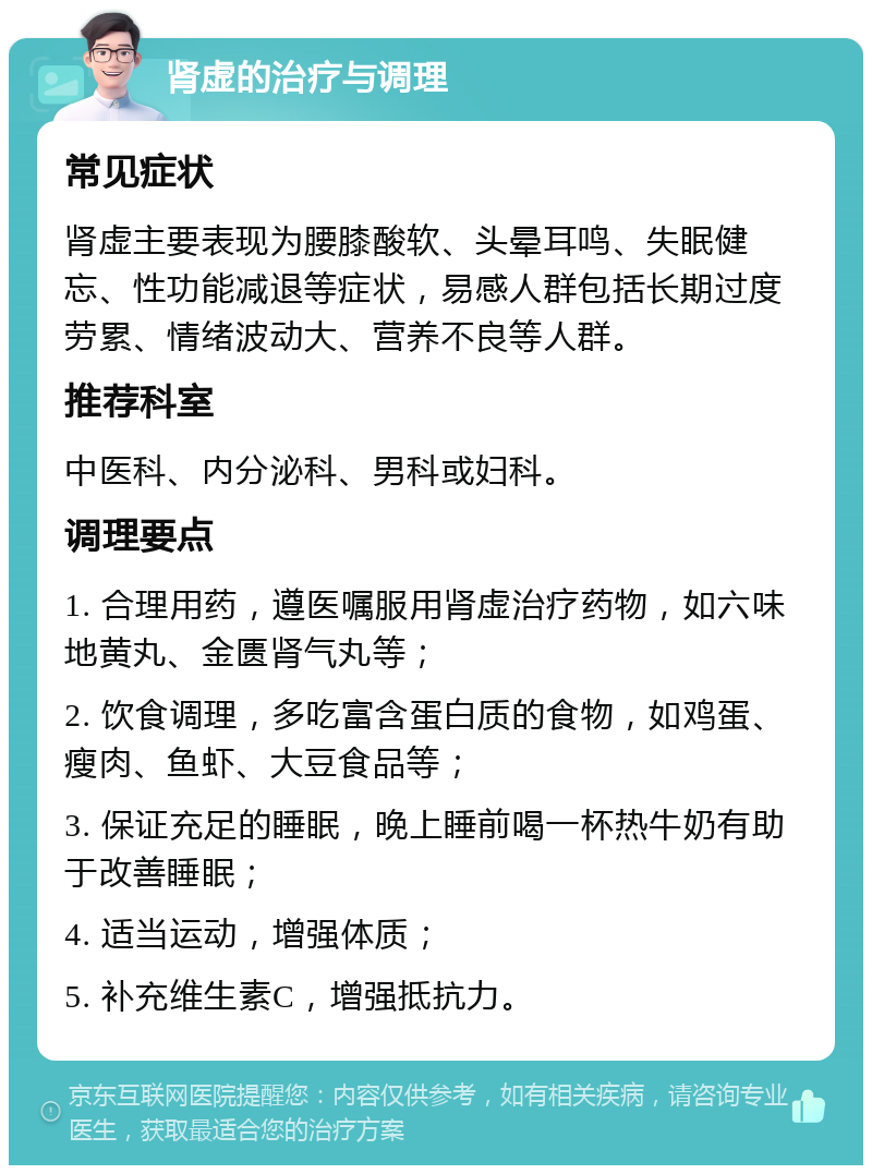 肾虚的治疗与调理 常见症状 肾虚主要表现为腰膝酸软、头晕耳鸣、失眠健忘、性功能减退等症状，易感人群包括长期过度劳累、情绪波动大、营养不良等人群。 推荐科室 中医科、内分泌科、男科或妇科。 调理要点 1. 合理用药，遵医嘱服用肾虚治疗药物，如六味地黄丸、金匮肾气丸等； 2. 饮食调理，多吃富含蛋白质的食物，如鸡蛋、瘦肉、鱼虾、大豆食品等； 3. 保证充足的睡眠，晚上睡前喝一杯热牛奶有助于改善睡眠； 4. 适当运动，增强体质； 5. 补充维生素C，增强抵抗力。