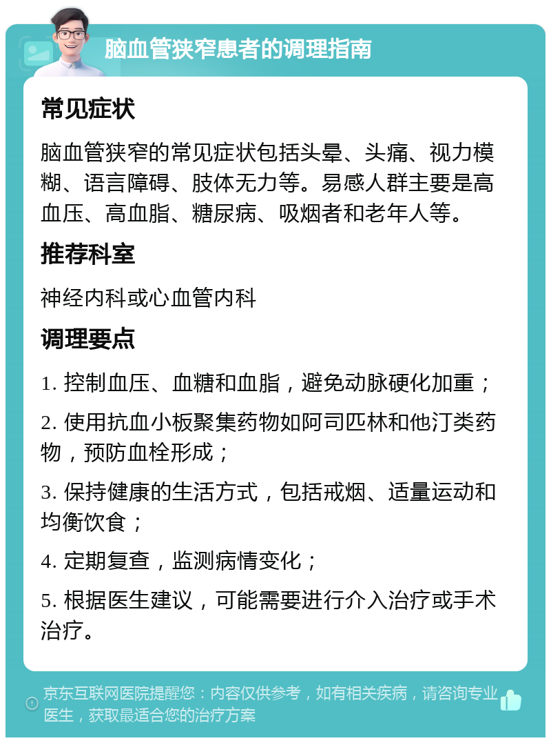 脑血管狭窄患者的调理指南 常见症状 脑血管狭窄的常见症状包括头晕、头痛、视力模糊、语言障碍、肢体无力等。易感人群主要是高血压、高血脂、糖尿病、吸烟者和老年人等。 推荐科室 神经内科或心血管内科 调理要点 1. 控制血压、血糖和血脂，避免动脉硬化加重； 2. 使用抗血小板聚集药物如阿司匹林和他汀类药物，预防血栓形成； 3. 保持健康的生活方式，包括戒烟、适量运动和均衡饮食； 4. 定期复查，监测病情变化； 5. 根据医生建议，可能需要进行介入治疗或手术治疗。