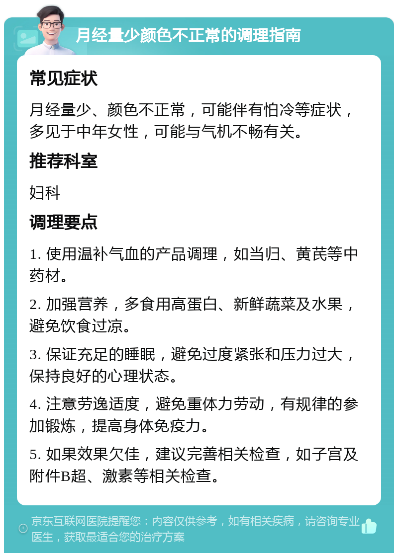 月经量少颜色不正常的调理指南 常见症状 月经量少、颜色不正常，可能伴有怕冷等症状，多见于中年女性，可能与气机不畅有关。 推荐科室 妇科 调理要点 1. 使用温补气血的产品调理，如当归、黄芪等中药材。 2. 加强营养，多食用高蛋白、新鲜蔬菜及水果，避免饮食过凉。 3. 保证充足的睡眠，避免过度紧张和压力过大，保持良好的心理状态。 4. 注意劳逸适度，避免重体力劳动，有规律的参加锻炼，提高身体免疫力。 5. 如果效果欠佳，建议完善相关检查，如子宫及附件B超、激素等相关检查。