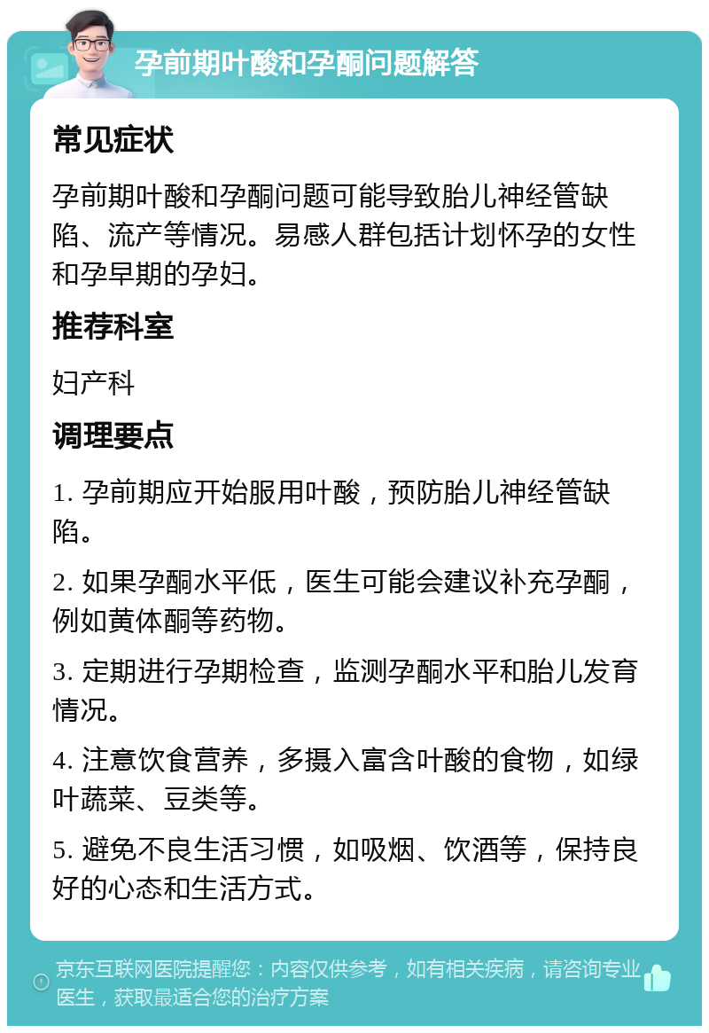 孕前期叶酸和孕酮问题解答 常见症状 孕前期叶酸和孕酮问题可能导致胎儿神经管缺陷、流产等情况。易感人群包括计划怀孕的女性和孕早期的孕妇。 推荐科室 妇产科 调理要点 1. 孕前期应开始服用叶酸，预防胎儿神经管缺陷。 2. 如果孕酮水平低，医生可能会建议补充孕酮，例如黄体酮等药物。 3. 定期进行孕期检查，监测孕酮水平和胎儿发育情况。 4. 注意饮食营养，多摄入富含叶酸的食物，如绿叶蔬菜、豆类等。 5. 避免不良生活习惯，如吸烟、饮酒等，保持良好的心态和生活方式。