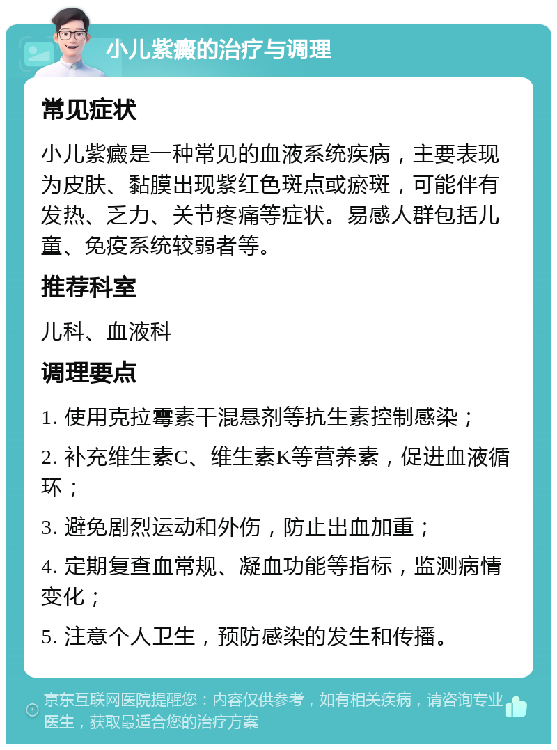 小儿紫癜的治疗与调理 常见症状 小儿紫癜是一种常见的血液系统疾病，主要表现为皮肤、黏膜出现紫红色斑点或瘀斑，可能伴有发热、乏力、关节疼痛等症状。易感人群包括儿童、免疫系统较弱者等。 推荐科室 儿科、血液科 调理要点 1. 使用克拉霉素干混悬剂等抗生素控制感染； 2. 补充维生素C、维生素K等营养素，促进血液循环； 3. 避免剧烈运动和外伤，防止出血加重； 4. 定期复查血常规、凝血功能等指标，监测病情变化； 5. 注意个人卫生，预防感染的发生和传播。