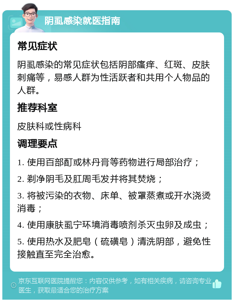 阴虱感染就医指南 常见症状 阴虱感染的常见症状包括阴部瘙痒、红斑、皮肤刺痛等，易感人群为性活跃者和共用个人物品的人群。 推荐科室 皮肤科或性病科 调理要点 1. 使用百部酊或林丹膏等药物进行局部治疗； 2. 剃净阴毛及肛周毛发并将其焚烧； 3. 将被污染的衣物、床单、被罩蒸煮或开水浇烫消毒； 4. 使用康肤虱宁环境消毒喷剂杀灭虫卵及成虫； 5. 使用热水及肥皂（硫磺皂）清洗阴部，避免性接触直至完全治愈。