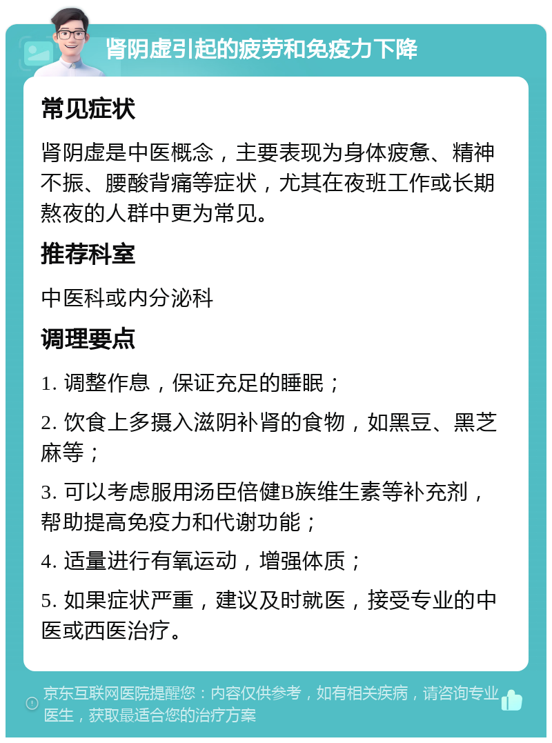 肾阴虚引起的疲劳和免疫力下降 常见症状 肾阴虚是中医概念，主要表现为身体疲惫、精神不振、腰酸背痛等症状，尤其在夜班工作或长期熬夜的人群中更为常见。 推荐科室 中医科或内分泌科 调理要点 1. 调整作息，保证充足的睡眠； 2. 饮食上多摄入滋阴补肾的食物，如黑豆、黑芝麻等； 3. 可以考虑服用汤臣倍健B族维生素等补充剂，帮助提高免疫力和代谢功能； 4. 适量进行有氧运动，增强体质； 5. 如果症状严重，建议及时就医，接受专业的中医或西医治疗。