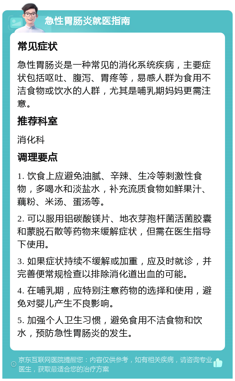 急性胃肠炎就医指南 常见症状 急性胃肠炎是一种常见的消化系统疾病，主要症状包括呕吐、腹泻、胃疼等，易感人群为食用不洁食物或饮水的人群，尤其是哺乳期妈妈更需注意。 推荐科室 消化科 调理要点 1. 饮食上应避免油腻、辛辣、生冷等刺激性食物，多喝水和淡盐水，补充流质食物如鲜果汁、藕粉、米汤、蛋汤等。 2. 可以服用铝碳酸镁片、地衣芽孢杆菌活菌胶囊和蒙脱石散等药物来缓解症状，但需在医生指导下使用。 3. 如果症状持续不缓解或加重，应及时就诊，并完善便常规检查以排除消化道出血的可能。 4. 在哺乳期，应特别注意药物的选择和使用，避免对婴儿产生不良影响。 5. 加强个人卫生习惯，避免食用不洁食物和饮水，预防急性胃肠炎的发生。