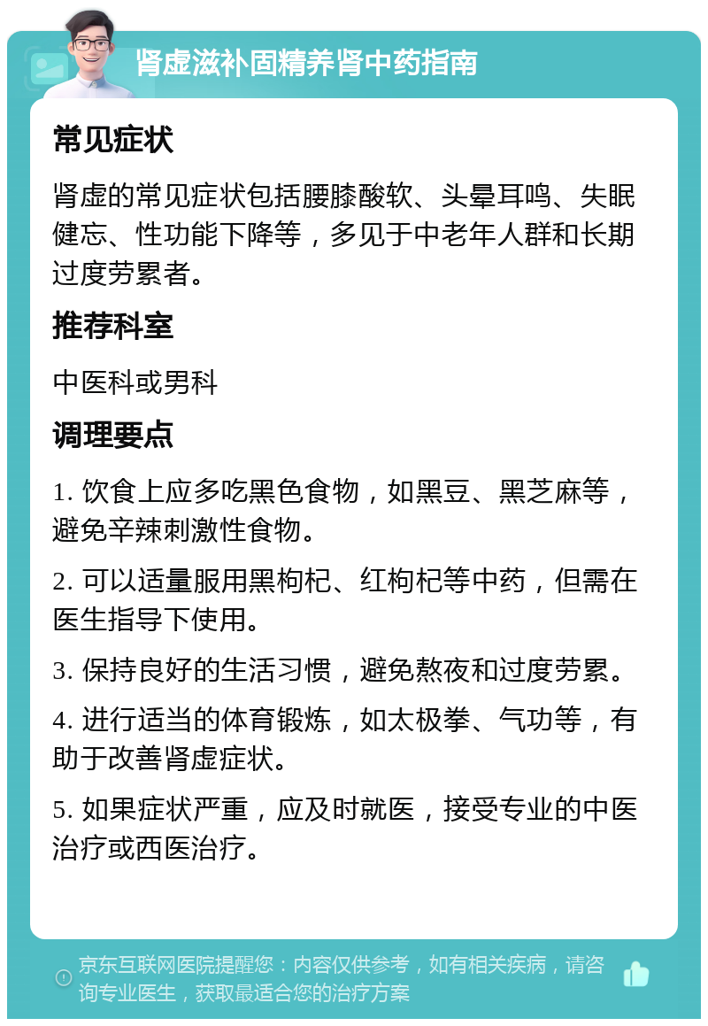 肾虚滋补固精养肾中药指南 常见症状 肾虚的常见症状包括腰膝酸软、头晕耳鸣、失眠健忘、性功能下降等，多见于中老年人群和长期过度劳累者。 推荐科室 中医科或男科 调理要点 1. 饮食上应多吃黑色食物，如黑豆、黑芝麻等，避免辛辣刺激性食物。 2. 可以适量服用黑枸杞、红枸杞等中药，但需在医生指导下使用。 3. 保持良好的生活习惯，避免熬夜和过度劳累。 4. 进行适当的体育锻炼，如太极拳、气功等，有助于改善肾虚症状。 5. 如果症状严重，应及时就医，接受专业的中医治疗或西医治疗。