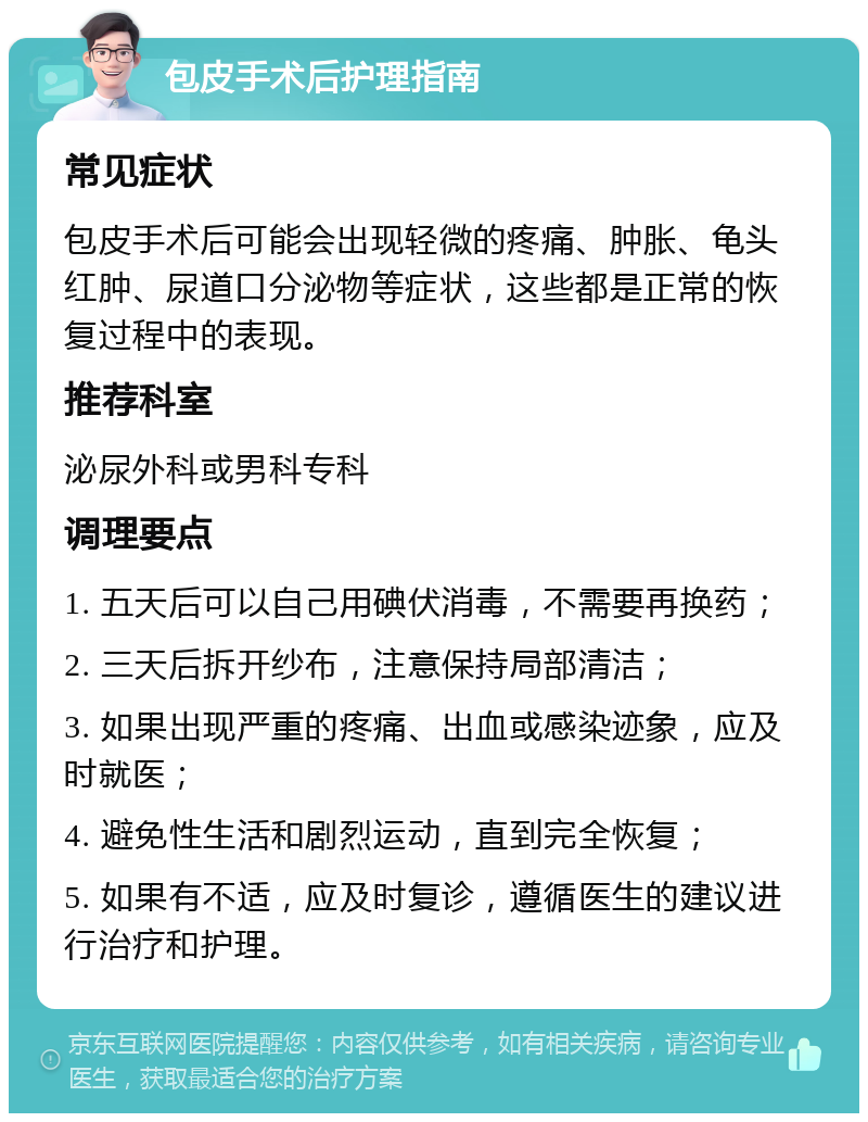 包皮手术后护理指南 常见症状 包皮手术后可能会出现轻微的疼痛、肿胀、龟头红肿、尿道口分泌物等症状，这些都是正常的恢复过程中的表现。 推荐科室 泌尿外科或男科专科 调理要点 1. 五天后可以自己用碘伏消毒，不需要再换药； 2. 三天后拆开纱布，注意保持局部清洁； 3. 如果出现严重的疼痛、出血或感染迹象，应及时就医； 4. 避免性生活和剧烈运动，直到完全恢复； 5. 如果有不适，应及时复诊，遵循医生的建议进行治疗和护理。