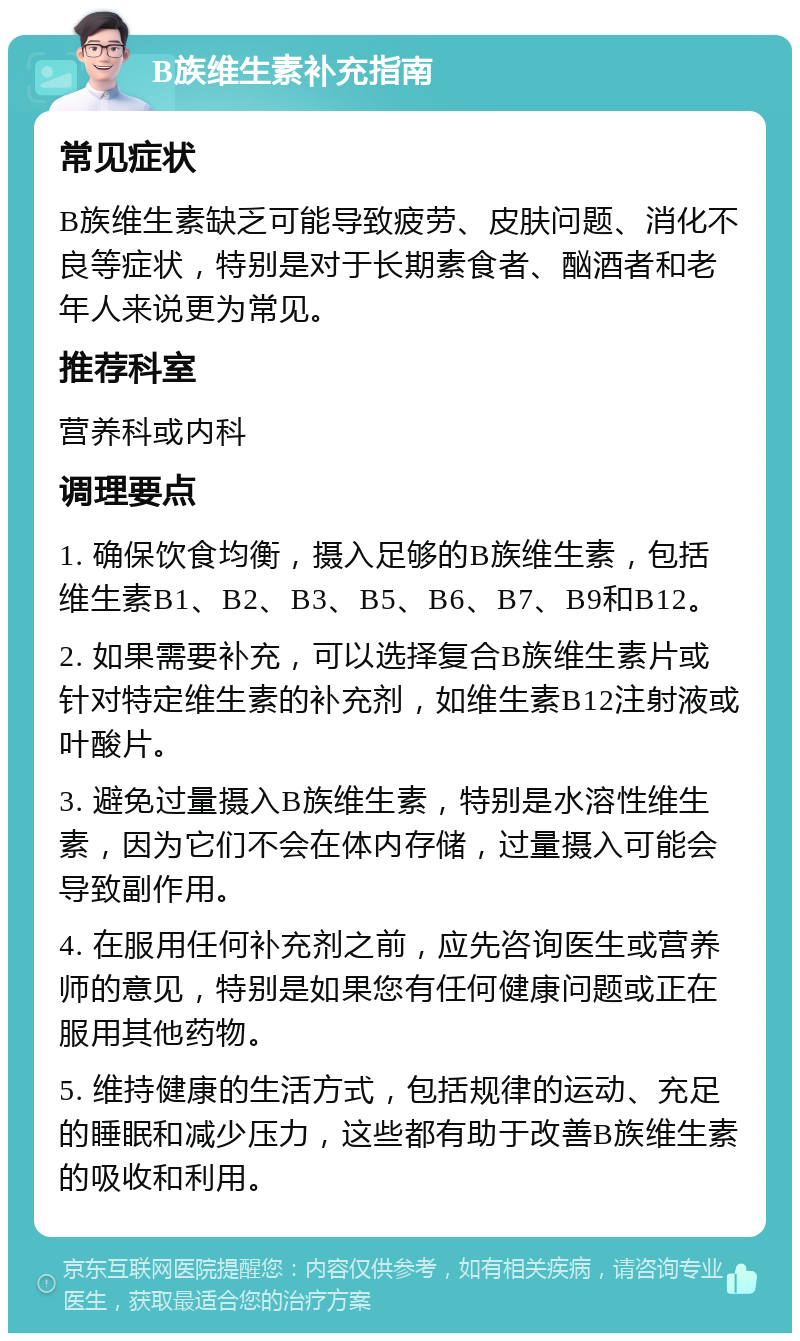 B族维生素补充指南 常见症状 B族维生素缺乏可能导致疲劳、皮肤问题、消化不良等症状，特别是对于长期素食者、酗酒者和老年人来说更为常见。 推荐科室 营养科或内科 调理要点 1. 确保饮食均衡，摄入足够的B族维生素，包括维生素B1、B2、B3、B5、B6、B7、B9和B12。 2. 如果需要补充，可以选择复合B族维生素片或针对特定维生素的补充剂，如维生素B12注射液或叶酸片。 3. 避免过量摄入B族维生素，特别是水溶性维生素，因为它们不会在体内存储，过量摄入可能会导致副作用。 4. 在服用任何补充剂之前，应先咨询医生或营养师的意见，特别是如果您有任何健康问题或正在服用其他药物。 5. 维持健康的生活方式，包括规律的运动、充足的睡眠和减少压力，这些都有助于改善B族维生素的吸收和利用。