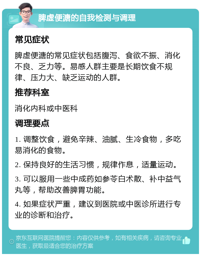 脾虚便溏的自我检测与调理 常见症状 脾虚便溏的常见症状包括腹泻、食欲不振、消化不良、乏力等。易感人群主要是长期饮食不规律、压力大、缺乏运动的人群。 推荐科室 消化内科或中医科 调理要点 1. 调整饮食，避免辛辣、油腻、生冷食物，多吃易消化的食物。 2. 保持良好的生活习惯，规律作息，适量运动。 3. 可以服用一些中成药如参苓白术散、补中益气丸等，帮助改善脾胃功能。 4. 如果症状严重，建议到医院或中医诊所进行专业的诊断和治疗。