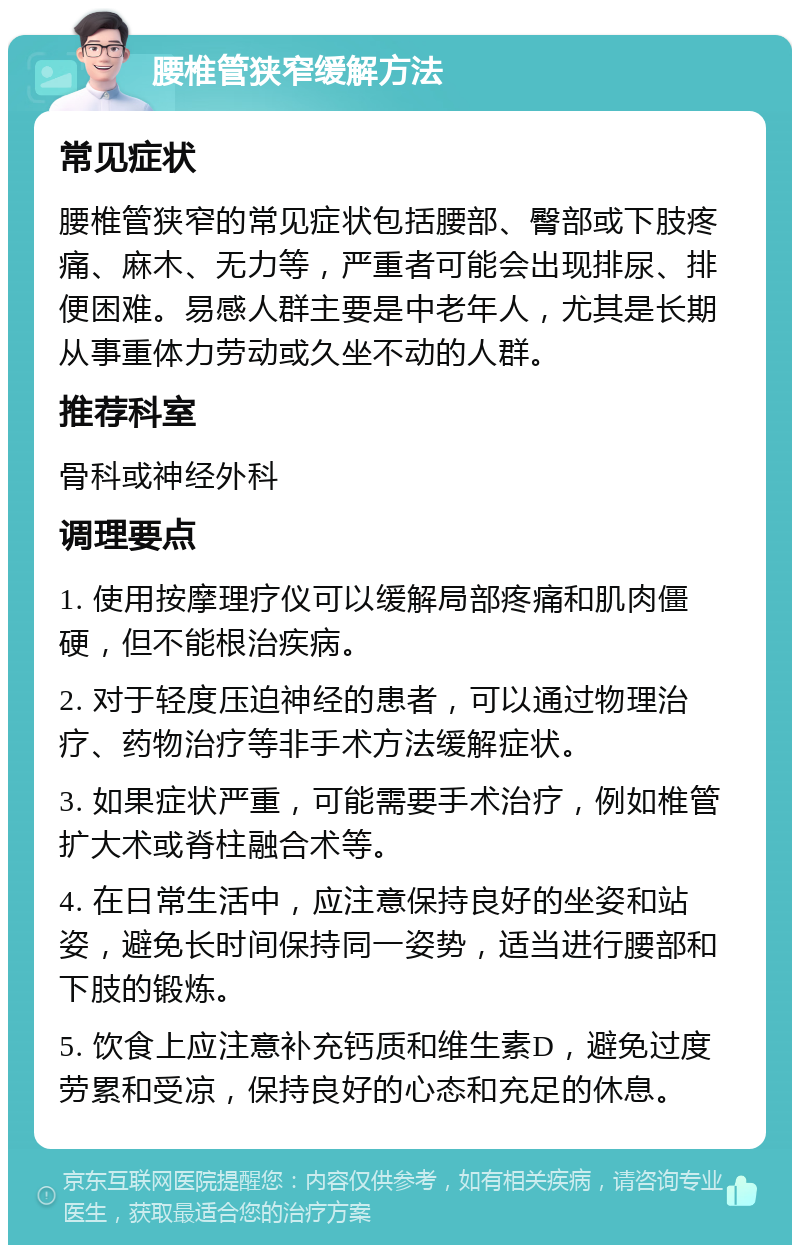 腰椎管狭窄缓解方法 常见症状 腰椎管狭窄的常见症状包括腰部、臀部或下肢疼痛、麻木、无力等，严重者可能会出现排尿、排便困难。易感人群主要是中老年人，尤其是长期从事重体力劳动或久坐不动的人群。 推荐科室 骨科或神经外科 调理要点 1. 使用按摩理疗仪可以缓解局部疼痛和肌肉僵硬，但不能根治疾病。 2. 对于轻度压迫神经的患者，可以通过物理治疗、药物治疗等非手术方法缓解症状。 3. 如果症状严重，可能需要手术治疗，例如椎管扩大术或脊柱融合术等。 4. 在日常生活中，应注意保持良好的坐姿和站姿，避免长时间保持同一姿势，适当进行腰部和下肢的锻炼。 5. 饮食上应注意补充钙质和维生素D，避免过度劳累和受凉，保持良好的心态和充足的休息。