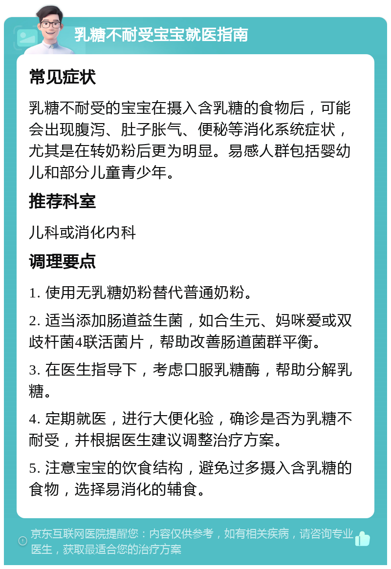 乳糖不耐受宝宝就医指南 常见症状 乳糖不耐受的宝宝在摄入含乳糖的食物后，可能会出现腹泻、肚子胀气、便秘等消化系统症状，尤其是在转奶粉后更为明显。易感人群包括婴幼儿和部分儿童青少年。 推荐科室 儿科或消化内科 调理要点 1. 使用无乳糖奶粉替代普通奶粉。 2. 适当添加肠道益生菌，如合生元、妈咪爱或双歧杆菌4联活菌片，帮助改善肠道菌群平衡。 3. 在医生指导下，考虑口服乳糖酶，帮助分解乳糖。 4. 定期就医，进行大便化验，确诊是否为乳糖不耐受，并根据医生建议调整治疗方案。 5. 注意宝宝的饮食结构，避免过多摄入含乳糖的食物，选择易消化的辅食。