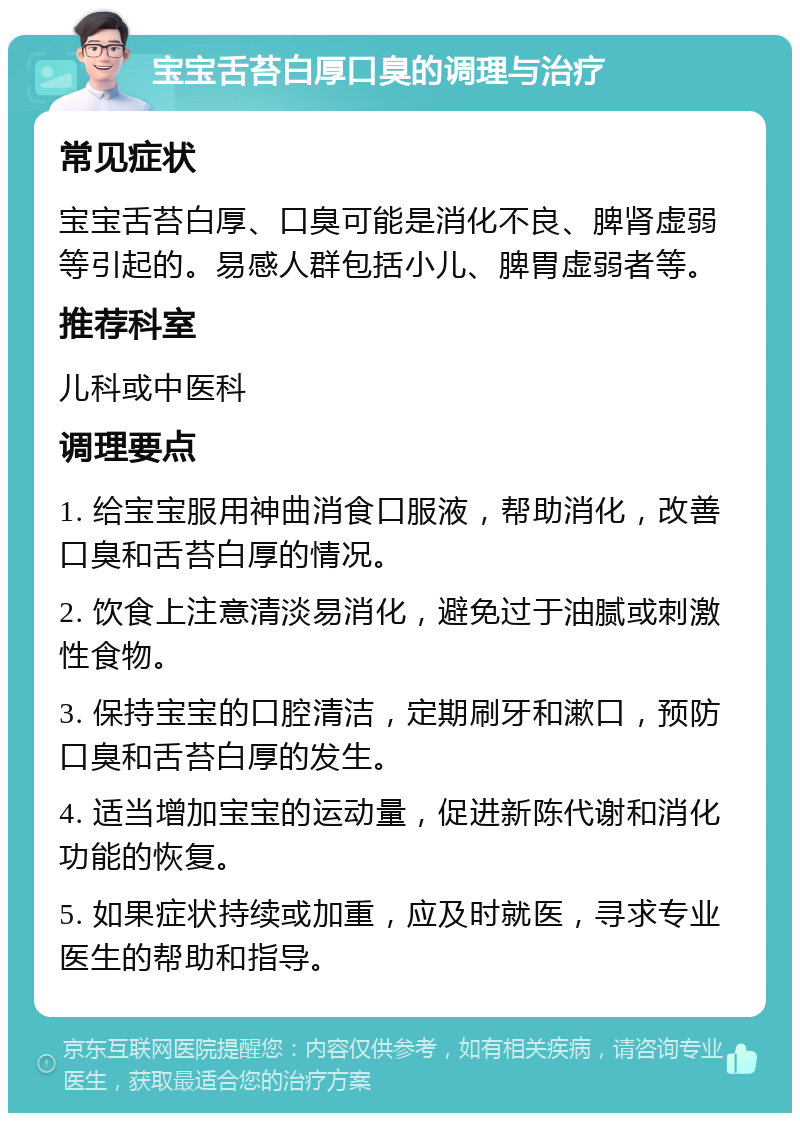 宝宝舌苔白厚口臭的调理与治疗 常见症状 宝宝舌苔白厚、口臭可能是消化不良、脾肾虚弱等引起的。易感人群包括小儿、脾胃虚弱者等。 推荐科室 儿科或中医科 调理要点 1. 给宝宝服用神曲消食口服液，帮助消化，改善口臭和舌苔白厚的情况。 2. 饮食上注意清淡易消化，避免过于油腻或刺激性食物。 3. 保持宝宝的口腔清洁，定期刷牙和漱口，预防口臭和舌苔白厚的发生。 4. 适当增加宝宝的运动量，促进新陈代谢和消化功能的恢复。 5. 如果症状持续或加重，应及时就医，寻求专业医生的帮助和指导。