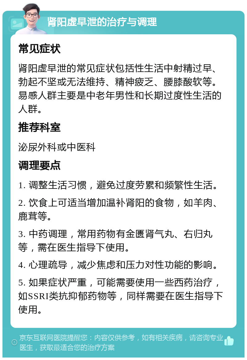 肾阳虚早泄的治疗与调理 常见症状 肾阳虚早泄的常见症状包括性生活中射精过早、勃起不坚或无法维持、精神疲乏、腰膝酸软等。易感人群主要是中老年男性和长期过度性生活的人群。 推荐科室 泌尿外科或中医科 调理要点 1. 调整生活习惯，避免过度劳累和频繁性生活。 2. 饮食上可适当增加温补肾阳的食物，如羊肉、鹿茸等。 3. 中药调理，常用药物有金匮肾气丸、右归丸等，需在医生指导下使用。 4. 心理疏导，减少焦虑和压力对性功能的影响。 5. 如果症状严重，可能需要使用一些西药治疗，如SSRI类抗抑郁药物等，同样需要在医生指导下使用。